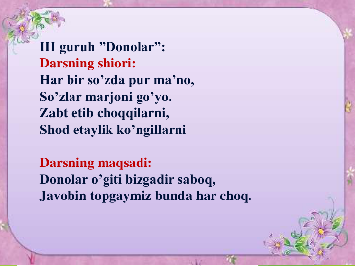 III guruh ”Donolar”:
Darsning shiori:
Har bir so’zda pur ma’no,
So’zlar marjoni go’yo.
Zabt etib choqqilarni,
Shod etaylik ko’ngillarni
Darsning maqsadi:
Donolar o’giti bizgadir saboq,
Javobin topgaymiz bunda har choq. 
