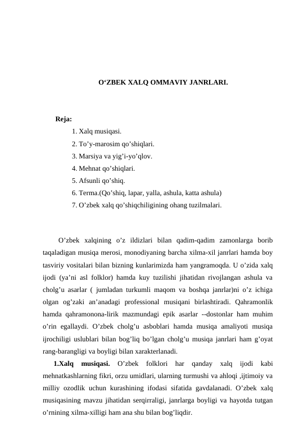 O‘ZBEK XALQ OMMAVIY JANRLARI.
 Reja:
1. Xalq musiqasi.
2. To’y-marosim qo’shiqlari.
3. Marsiya va yig’i-yo’qlov.
4. Mehnat qo’shiqlari.
5. Afsunli qo’shiq.
6. Terma.(Qo’shiq, lapar, yalla, ashula, katta ashula)
7. O’zbek xalq qo’shiqchiligining ohang tuzilmalari. 
 
 O’zbek  xalqining  o’z  ildizlari  bilan  qadim-qadim  zamonlarga  borib
taqaladigan musiqa merosi, monodiyaning barcha xilma-xil janrlari hamda boy
tasviriy vositalari bilan bizning kunlarimizda ham yangramoqda. U o’zida xalq
ijodi (ya’ni asl folklor) hamda kuy tuzilishi jihatidan rivojlangan ashula va
cholg’u asarlar ( jumladan turkumli maqom va boshqa janrlar)ni o’z ichiga
olgan  og’zaki  an’anadagi  professional  musiqani  birlashtiradi.  Qahramonlik
hamda qahramonona-lirik mazmundagi epik asarlar --dostonlar ham muhim
o’rin egallaydi.  O’zbek  cholg’u  asboblari  hamda musiqa  amaliyoti  musiqa
ijrochiligi uslublari bilan bog’liq bo’lgan cholg’u musiqa janrlari ham g’oyat
rang-barangligi va boyligi bilan xarakterlanadi.
1.Xalq  musiqasi.
 O’zbek  folklori  har  qanday  xalq  ijodi  kabi
mehnatkashlarning fikri, orzu umidlari, ularning turmushi va ahloqi ,ijtimoiy va
milliy ozodlik uchun kurashining ifodasi  sifatida gavdalanadi. O’zbek xalq
musiqasining mavzu jihatidan serqirraligi, janrlarga boyligi va hayotda tutgan
o’rnining xilma-xilligi ham ana shu bilan bog’liqdir.
