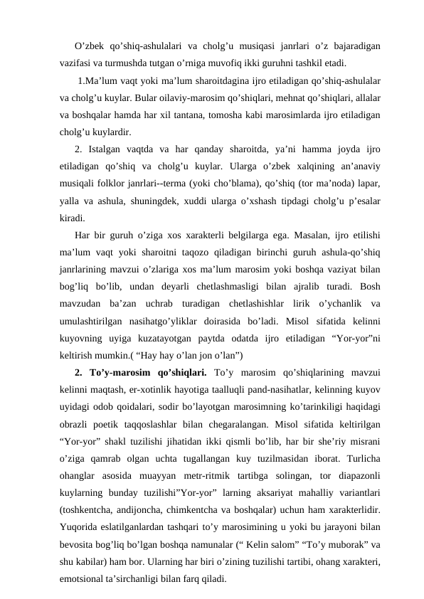 O’zbek  qo’shiq-ashulalari  va  cholg’u  musiqasi  janrlari  o’z  bajaradigan
vazifasi va turmushda tutgan o’rniga muvofiq ikki guruhni tashkil etadi.
 1.Ma’lum vaqt yoki ma’lum sharoitdagina ijro etiladigan qo’shiq-ashulalar
va cholg’u kuylar. Bular oilaviy-marosim qo’shiqlari, mehnat qo’shiqlari, allalar
va boshqalar hamda har xil tantana, tomosha kabi marosimlarda ijro etiladigan
cholg’u kuylardir.
2.  Istalgan  vaqtda  va  har  qanday  sharoitda,  ya’ni  hamma  joyda  ijro
etiladigan  qo’shiq  va  cholg’u  kuylar.  Ularga  o’zbek  xalqining  an’anaviy
musiqali folklor janrlari--terma (yoki cho’blama), qo’shiq (tor ma’noda) lapar,
yalla va ashula, shuningdek, xuddi ularga o’xshash tipdagi cholg’u p’esalar
kiradi.
Har bir guruh o’ziga xos xarakterli belgilarga ega. Masalan, ijro etilishi
ma’lum  vaqt  yoki  sharoitni  taqozo  qiladigan  birinchi  guruh ashula-qo’shiq
janrlarining mavzui o’zlariga xos ma’lum marosim yoki boshqa vaziyat bilan
bog’liq  bo’lib,  undan  deyarli  chetlashmasligi  bilan  ajralib  turadi.  Bosh
mavzudan  ba’zan  uchrab  turadigan  chetlashishlar  lirik  o’ychanlik  va
umulashtirilgan  nasihatgo’yliklar  doirasida  bo’ladi.  Misol  sifatida  kelinni
kuyovning  uyiga  kuzatayotgan  paytda  odatda  ijro  etiladigan  “Yor-yor”ni
keltirish mumkin.( “Hay hay o’lan jon o’lan”)
2.  To’y-marosim  qo’shiqlari. To’y  marosim  qo’shiqlarining  mavzui
kelinni maqtash, er-xotinlik hayotiga taalluqli pand-nasihatlar, kelinning kuyov
uyidagi odob qoidalari, sodir bo’layotgan marosimning ko’tarinkiligi haqidagi
obrazli  poetik  taqqoslashlar  bilan  chegaralangan.  Misol  sifatida  keltirilgan
“Yor-yor” shakl tuzilishi jihatidan ikki qismli bo’lib, har bir she’riy misrani
o’ziga  qamrab  olgan  uchta  tugallangan  kuy  tuzilmasidan  iborat.  Turlicha
ohanglar  asosida  muayyan  metr-ritmik  tartibga  solingan,  tor  diapazonli
kuylarning  bunday  tuzilishi”Yor-yor”  larning  aksariyat  mahalliy  variantlari
(toshkentcha, andijoncha, chimkentcha va boshqalar) uchun ham xarakterlidir.
Yuqorida eslatilganlardan tashqari to’y marosimining u yoki bu jarayoni bilan
bevosita bog’liq bo’lgan boshqa namunalar (“ Kelin salom” “To’y muborak” va
shu kabilar) ham bor. Ularning har biri o’zining tuzilishi tartibi, ohang xarakteri,
emotsional ta’sirchanligi bilan farq qiladi.
