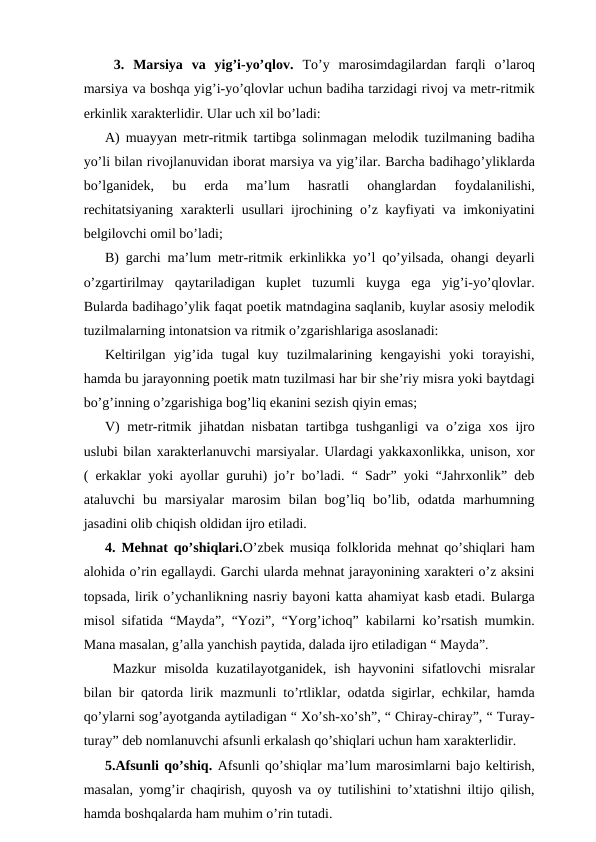  3.  Marsiya  va  yig’i-yo’qlov. To’y  marosimdagilardan  farqli  o’laroq
marsiya va boshqa yig’i-yo’qlovlar uchun badiha tarzidagi rivoj va metr-ritmik
erkinlik xarakterlidir. Ular uch xil bo’ladi:
A) muayyan metr-ritmik tartibga solinmagan melodik tuzilmaning badiha
yo’li bilan rivojlanuvidan iborat marsiya va yig’ilar. Barcha badihago’yliklarda
bo’lganidek,  bu  erda  ma’lum  hasratli  ohanglardan  foydalanilishi,
rechitatsiyaning xarakterli usullari ijrochining o’z kayfiyati va imkoniyatini
belgilovchi omil bo’ladi; 
B) garchi ma’lum metr-ritmik erkinlikka yo’l qo’yilsada, ohangi deyarli
o’zgartirilmay  qaytariladigan  kuplet  tuzumli  kuyga  ega  yig’i-yo’qlovlar.
Bularda badihago’ylik faqat poetik matndagina saqlanib, kuylar asosiy melodik
tuzilmalarning intonatsion va ritmik o’zgarishlariga asoslanadi:
Keltirilgan  yig’ida  tugal  kuy  tuzilmalarining  kengayishi  yoki  torayishi,
hamda bu jarayonning poetik matn tuzilmasi har bir she’riy misra yoki baytdagi
bo’g’inning o’zgarishiga bog’liq ekanini sezish qiyin emas;
V) metr-ritmik jihatdan nisbatan tartibga tushganligi va o’ziga xos ijro
uslubi bilan xarakterlanuvchi marsiyalar. Ulardagi yakkaxonlikka, unison, xor
( erkaklar yoki ayollar guruhi) jo’r bo’ladi. “ Sadr” yoki “Jahrxonlik” deb
ataluvchi  bu  marsiyalar  marosim  bilan  bog’liq  bo’lib,  odatda  marhumning
jasadini olib chiqish oldidan ijro etiladi.
4. Mehnat qo’shiqlari.O’zbek musiqa folklorida mehnat qo’shiqlari ham
alohida o’rin egallaydi. Garchi ularda mehnat jarayonining xarakteri o’z aksini
topsada, lirik o’ychanlikning nasriy bayoni katta ahamiyat kasb etadi. Bularga
misol sifatida “Mayda”, “Yozi”, “Yorg’ichoq” kabilarni ko’rsatish mumkin.
Mana masalan, g’alla yanchish paytida, dalada ijro etiladigan “ Mayda”.
 Mazkur  misolda  kuzatilayotganidek,  ish  hayvonini  sifatlovchi  misralar
bilan bir qatorda lirik mazmunli to’rtliklar, odatda sigirlar, echkilar, hamda
qo’ylarni sog’ayotganda aytiladigan “ Xo’sh-xo’sh”, “ Chiray-chiray”, “ Turay-
turay” deb nomlanuvchi afsunli erkalash qo’shiqlari uchun ham xarakterlidir. 
5.Afsunli qo’shiq. Afsunli qo’shiqlar ma’lum marosimlarni bajo keltirish,
masalan, yomg’ir chaqirish, quyosh va oy tutilishini to’xtatishni iltijo qilish,
hamda boshqalarda ham muhim o’rin tutadi.

