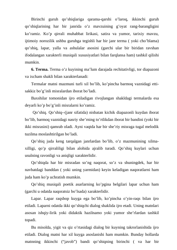 Birinchi  guruh  qo’shiqlariga  qarama-qarshi  o’laroq,  ikkinchi  guruh
qo’shiqlarining  har  bir  janrida  o’z  mavzuining  g’oyat  rang-barangligini
ko’ramiz.  Ko’p  qirrali  muhabbat  lirikasi,  satira  va  yumor,  tarixiy  mavzu,
ijtimoiy norozilik ushbu guruhga tegishli har bir janr terma ( yoki cho’blama)
qo’shiq,  lapar,  yalla  va  ashulalar  asosini  (garchi  ular  bir  biridan  ravshan
ifodalangan xarakterli musiqali xususiyatlari bilan farqlansa ham) tashkil qilishi
mumkin.
6. Terma. Terma o’z kuyining ma’lum darajada rechitativligi, tor diapazoni
va ixcham shakli bilan xarakterlanadi:
Termalar matni mazmuni turli xil bo’lib, ko’pincha barmoq vaznidagi etti-
sakkiz bo’g’inli misralardan iborat bo’ladi.
Baxshilar tomonidan ijro etiladigan rivojlangan shakldagi termalarda esa
deyarli ko’p bo’g’inli misralarni ko’ramiz.
 Qo’shiq. Qo’shiq--(janr sifatida) nisbatan kichik diapazonli kuydan iborat
bo’lib, barmoq vaznidagi nasriy she’rning to’rtlikdan iborat bir bandini (yoki bir
ikki misrasini) qamrab oladi. Ayni vaqtda har bir she’riy misraga tugal melodik
tuzilma moslashtirilgan bo’ladi.
Qo’shiq juda keng tarqalgan janrlardan bo’lib, o’z mazmunining xilma-
xilligi,  qo’p  qirraliligi  bilan  alohida  ajralib  turadi.  Qo’shiq  kuylari  uchun
usulning ravonligi va aniqligi xarakterlidir.
Qo’shiqda har bir misradan so’ng naqorat, so’z va shuningdek, har bir
navbatdagi banddan ( yoki uning yarmidan) keyin keladigan naqoratlarni ham
juda ham ko’p uchratish mumkin.
Qo’shiq musiqali poetik asarlarning ko’pgina belgilari lapar uchun ham
(garchi u odatda naqoratsiz bo’lsada) xarakterlidir.
Lapar. Lapar raqsbop kuyga ega bo’lib, ko’pincha o’yin-raqs bilan ijro
etiladi. Laparni odatda ikki qo’shiqchi dialog shaklida ijro etadi. Uning matnlari
asosan  ishqiy-lirik yoki  didaktik hazilnamo yoki yumor she’rlardan tashkil
topadi.
Bu misolda, yigit va qiz o’rtasidagi dialog bir kuyning takrorlanishida ijro
etiladi. Dialog matni har xil kuyga asoslanishi ham mumkin. Bunday hollarda
matnning  ikkinchi  (“javob”)  bandi  qo’shiqning  birinchi  (  va  har  bir
