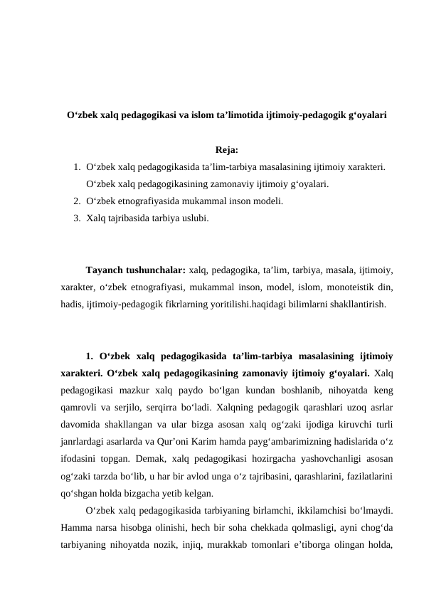 Oʻzbek xalq pedagogikasi va islom taʼlimotida ijtimoiy-pedagogik gʻoyalari
Reja:
1. Oʻzbek xalq pedagogikasida taʼlim-tarbiya masalasining ijtimoiy xarakteri. 
Oʻzbek xalq pedagogikasining zamonaviy ijtimoiy gʻoyalari.
2. Oʻzbek etnografiyasida mukammal inson modeli.
3. Xalq tajribasida tarbiya uslubi.
Tayanch tushunchalar: xalq, pedagogika, taʼlim, tarbiya, masala, ijtimoiy,
xarakter, oʻzbek etnografiyasi,  mukammal inson, model, islom, monoteistik din,
hadis, ijtimoiy-pedagogik fikrlarning yoritilishi.haqidagi bilimlarni shakllantirish.
1.  Oʻzbek  xalq  pedagogikasida  taʼlim-tarbiya  masalasining  ijtimoiy
xarakteri.  Oʻzbek xalq pedagogikasining zamonaviy ijtimoiy gʻoyalari. Xalq
pedagogikasi  mazkur  xalq  paydo  boʻlgan  kundan  boshlanib,  nihoyatda  keng
qamrovli va serjilo, serqirra boʻladi. Xalqning pedagogik qarashlari uzoq asrlar
davomida shakllangan va ular bizga asosan xalq ogʻzaki ijodiga kiruvchi turli
janrlardagi asarlarda va Qurʼoni Karim hamda paygʻambarimizning hadislarida oʻz
ifodasini topgan. Demak, xalq pedagogikasi hozirgacha yashovchanligi asosan
ogʻzaki tarzda boʻlib, u har bir avlod unga oʻz tajribasini, qarashlarini, fazilatlarini
qoʻshgan holda bizgacha yetib kelgan.
Oʻzbek xalq pedagogikasida tarbiyaning birlamchi, ikkilamchisi boʻlmaydi.
Hamma narsa hisobga olinishi, hech bir soha chekkada qolmasligi, ayni chogʻda
tarbiyaning nihoyatda nozik, injiq, murakkab tomonlari eʼtiborga olingan holda,
