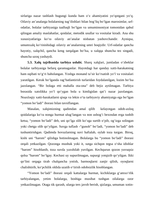 sirlariga nazar tashlash bugungi kunda ham oʻz ahamiyatini yoʻqotgani  yoʻq.
Oilaviy anʼanalarga bolalarning tugʻilishlari bilan bogʻliq boʻlgan marosimlar, urf-
odatlar, bolalar tarbiyasiga taalluqli boʻlgan va umuminsoniyat tomonidan qabul
qilingan amaliy maslahatlar, qoidalar, metodik usullar va vositalar kiradi. Ana shu
xususiyatlariga  koʻra  oilaviy  anʼanalar  nisbatan  yashovchandir.  Ayniqsa,
umumxalq koʻrinishidagi oilaviy anʼanalarning umri boqiydir. Urf-odatlar qancha
hayotiy, xalqchil, qancha keng tarqalgan boʻlsa, u xalqqa shuncha tez singadi,
shuncha uzoq yashaydi. 
5.3. Xalq tajribasida tarbiya uslubi. Sharq xalqlari, jumladan oʻzbeklar
bolalar tarbiyasiga befarq qaramaganlar. Hayotdagi har qanday xatti-harakatning
ham oqibati toʻgʻri baholangan. Yoshga monand taʼsir koʻrsatish yoʻl va vositalari
yaratilgan. Kerak boʻlganda ragʻbatlantirish turlaridan foydalanilgan, lozim boʻlsa
jazolangan.  “Bir  bolaga  etti  mahalla  ota-ona”  deb  bejiz  aytilmagan.  Tarbiya
borasida  xatolikka  yoʻl  qoʻygan  bola  u  kimligidan  qatʼi  nazar  jazolangan.
Noaxloqiy xatti-harakatlarni qisqa va lekin oʻta tarbiyaviy ahamiyatga ega boʻlgan
“yomon boʻladi” iborasi bilan tavsiflangan.
Masalan,  xalqimizning  qadimdan  amal  qilib   kelayotgan  odob-axloq
qoidalariga koʻra nonga hurmat ulugʻlangan va non ushogʻi bexosdan erga tushib
ketsa, “yomon boʻladi” deb, uni qoʻlga olib koʻzga surtib oʻpib, ogʻizga solingan
yoki chetga olib qoʻyilgan. Suvga tuflash -“gunoh” boʻladi, “yomon boʻladi” deb
tushuntirishgan. Qadimda hovuzlarning suvi haftalab, oylab toza turgan. Biroq,
kishi uni “harom” qilishga botinolmagan. Bolalarga bu “yomon boʻladi” iborasi
orqali yetkazilgan. Qozonga mushuk yoki it, sutga sichqon tegsa oʻsha idishlar
“harom” hisoblanib, toza suvda yaxshilab yuvilgan. Kechqurun qozon yuvuqsiz
qolsa “harom” boʻlgay. Kechasi uy supurilmagan, supurgi yotqizib qoʻyilgan. Ikki
qoʻlini  orqaga  tirab  chalqancha  yotish,  barmoqlarni  zanjir  qilish,  oyoqlarni
chalishtirib, koʻpchilik oldida uzatib oʻtirish odobsizlik hisoblangan.
“Yomon boʻladi” iborasi orqali kattalarga hurmat, kichiklarga gʻamxoʻrlik
tarbiyalangan,  yetim  bolalarga,  boshiga  musibat  tushgan  oilalarga  ozor
yetkazilmagan. Otaga tik qarash, ularga ters javob berish, qizlarga, umuman xotin-

