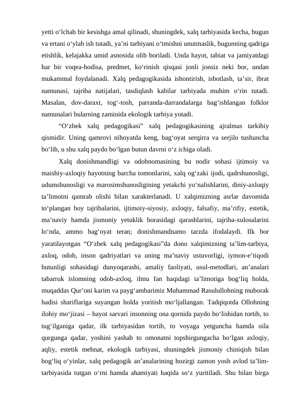 yetti oʻlchab bir kesishga amal qilinadi, shuningdek, xalq tarbiyasida kecha, bugun
va ertani oʻylab ish tutadi, yaʼni tarbiyani oʻtmishni unutmaslik, bugunning qadriga
etishlik, kelajakka umid asnosida olib boriladi. Unda hayot, tabiat va jamiyatdagi
har  bir  voqea-hodisa,  predmet, koʻrinish  qisqasi  jonli  jonsiz  neki  bor, undan
mukammal foydalanadi. Xalq pedagogikasida ishontirish, isbotlash, taʼsir, ibrat
namunasi,  tajriba  natijalari,  tasdiqlash  kabilar  tarbiyada  muhim  oʻrin  tutadi.
Masalan,  dov-daraxt,  togʻ-tosh,  parranda-darrandalarga  bagʻishlangan  folklor
namunalari bularning zaminida ekologik tarbiya yotadi.  
“Oʻzbek  xalq  pedagogikasi”  xalq  pedagogikasining  ajralmas  tarkibiy
qismidir. Uning qamrovi nihoyatda keng, bagʻoyat serqirra va serjilo tushuncha
boʻlib, u shu xalq paydo boʻlgan butun davrni oʻz ichiga oladi.
Xalq  donishmandligi  va  odobnomasining  bu  nodir  sohasi  ijtimoiy  va
maishiy-axloqiy hayotning barcha tomonlarini, xalq ogʻzaki ijodi, qadrshunosligi,
udumshunosligi va marosimshunosligining yetakchi yoʻnalishlarini, diniy-axloqiy
taʼlimotni qamrab olishi bilan xarakterlanadi. U xalqimizning asrlar davomida
toʻplangan boy tajribalarini, ijtimoiy-siyosiy, axloqiy, falsafiy, maʼrifiy, estetik,
maʼnaviy  hamda  jismoniy  yetuklik  borasidagi  qarashlarini,  tajriba-xulosalarini
loʻnda,  ammo  bagʻoyat  teran;  donishmandnamo  tarzda  ifodalaydi.  Ilk  bor
yaratilayotgan “Oʻzbek xalq pedagogikasi”da dono xalqimizning taʼlim-tarbiya,
axloq, odob, inson qadriyatlari va uning maʼnaviy ustuvorligi, iymon-eʼtiqodi
butunligi  sohasidagi  dunyoqarashi,  amaliy  faoliyati,  usul-metodlari,  anʼanalari
tabarruk  islomning  odob-axloq,  ilmu  fan  haqidagi  taʼlimotiga  bogʻliq  holda,
muqaddas Qurʼoni karim va paygʻambarimiz Muhammad Rasulullohning muborak
hadisi shariflariga suyangan holda yoritish moʻljallangan. Tadqiqotda Ollohning
ilohiy moʻjizasi – hayot sarvari insonning ona qornida paydo boʻlishidan tortib, to
tugʻilganiga  qadar,  ilk  tarbiyasidan  tortib,  to  voyaga  yetguncha  hamda  oila
qurgunga qadar, yoshini yashab to omonatni topshirgungacha boʻlgan axloqiy,
aqliy, estetik mehnat, ekologik tarbiyasi, shuningdek jismoniy chiniqish bilan
bogʻliq oʻyinlar, xalq pedagogik anʼanalarining hozirgi zamon yosh avlod taʼlim-
tarbiyasida tutgan oʻrni hamda ahamiyati haqida soʻz yuritiladi. Shu bilan birga
