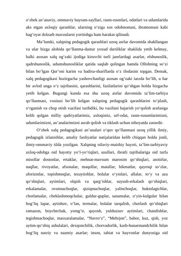 oʻzbek anʼanaviy, ommaviy bayram-sayllari, rasm-rusmlari, odatlari va udumlarida
aks etgan axloqiy qarashlar, ularning oʻziga xos odobnomasi, ibratnomasi kabi
bagʻoyat dolzarb mavzularni yoritishga ham harakat qilinadi.
Maʼlumki, xalqning pedagogik qarashlari uzoq asrlar davomida shakllangan
va ular bizga alohida qoʻllanma-dastur yoxud darsliklar shaklida yetib kelmay,
balki asosan xalq ogʻzaki ijodiga kiruvchi turli janrlardagi asarlar, elshunoslik,
qadrshunoslik, udumshunosliklar qatida saqlab qolingan hamda Ollohning soʻzi
bilan boʻlgan Qurʼoni karim va hadisu-shariflarda oʻz ifodasini topgan. Demak,
xalq pedagogikasi hozirgacha yashovchanligi asosan ogʻzaki tarzda boʻlib, u har
bir avlod unga oʻz tajribasini, qarashlarini, fazilatlarini qoʻshgan holda bizgacha
yetib  kelgan.  Bugungi  kunda  esa  shu  uzoq  asrlar  davomida  taʼlim-tarbiya
qoʻllanmasi,  vositasi  boʻlib  kelgan  xalqning  pedagogik  qarashlarini  toʻplash,
oʻrganish va chop etish vazifasi turibdiki, bu vazifani bajarish yoʻqolish arafasiga
kelib  qolgan  milliy  qadriyatlarimiz,  axloqimiz,  urf-odat,  rasm-rusumlarimizni,
udumlarimizni, anʼanalarimizni asrab qolish va tiklash uchun nihoyatda zarurdir.
Oʻzbek xalq pedagogikasi anʼanalari oʻquv qoʻllanmasi uzoq yillik ilmiy,
pedagogik izlanishlar, amaliy faoliyatlar natijalaridan kelib chiqqan holda jonli,
ilmiy-ommaviy tilda yozilgan. Xalqning oilaviy-maishiy hayoti, taʼlim-tarbiyaviy
axloq-odobga oid hayotiy yoʻl-yoʻriqlari, usullari, ibratli tajribalariga oid turfa
misollar  dostonlar,  ertaklar,  mehnat-mavsum  marosim  qoʻshiqlari,  asotirlar,
naqllar,  rivoyatlar,  afsonalar,  maqollar,  matallar,  hikmatlar,  qayroqi  soʻzlar,
aforizmlar,  topishmoqlar,  tezaytishlar,  bolalar  oʻyinlari,  allalar,  toʻy  va  aza
qoʻshiqlari,  aytimlari,  olqish  va  qargʻishlar,  suyush-erkalash  qoʻshiqlari,
erkalamalar,  ovutmachoqlar,  qiziqmachoqlar,  yalinchoqlar,  hukmlagichlar,
chorlamalar, cheklashmoqchalar, guldur-guplar, sanamalar, oʻyin-kulgular bilan
bogʻliq  lapar,  aytishuv,  oʻlan,  termalar,  bolalar  tarqalish,  chorlash  qoʻshiqlari
ramazon,  boychechak,  yomgʻir,  quyosh,  yulduzsuv  aytimlari,  chandishlar,
tegishmachoqlar, masxaralamalar, “Navroʻz”, “Mehrjon”, bahor, kuz, qish, yoz
aytim-qoʻshiq ashulalari, dexqonchilik, chorvadorlik, kasb-hunarmandchilik bilan
bogʻliq  nasriy  va  nazmiy  asarlar;  inson,  tabiat  va  hayvonlar  dunyosiga  oid
