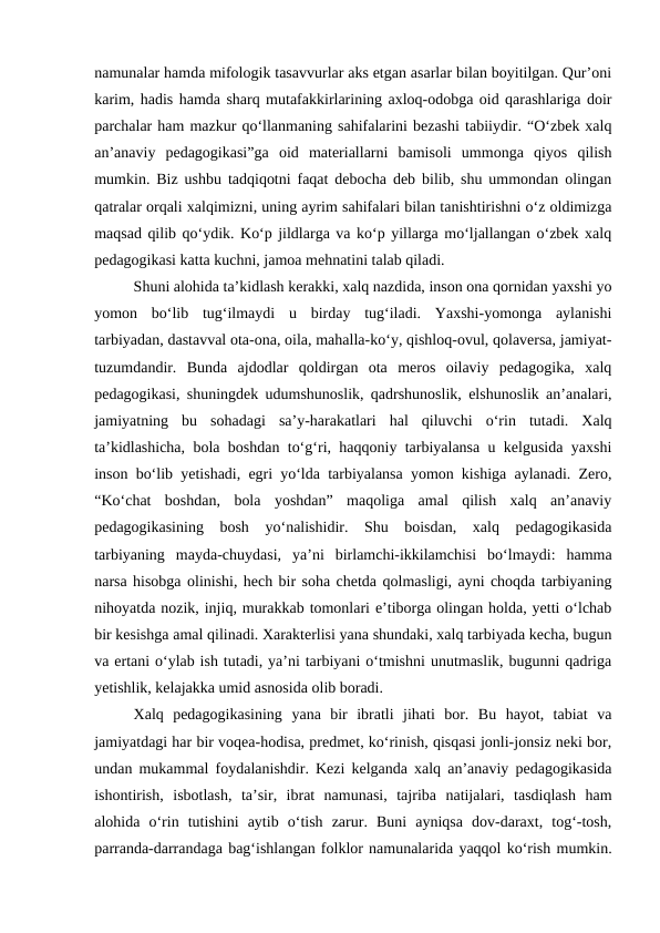namunalar hamda mifologik tasavvurlar aks etgan asarlar bilan boyitilgan. Qurʼoni
karim, hadis hamda sharq mutafakkirlarining axloq-odobga oid qarashlariga doir
parchalar ham mazkur qoʻllanmaning sahifalarini bezashi tabiiydir. “Oʻzbek xalq
anʼanaviy  pedagogikasi”ga  oid  materiallarni  bamisoli  ummonga  qiyos  qilish
mumkin. Biz ushbu tadqiqotni faqat debocha deb bilib, shu ummondan olingan
qatralar orqali xalqimizni, uning ayrim sahifalari bilan tanishtirishni oʻz oldimizga
maqsad qilib qoʻydik. Koʻp jildlarga va koʻp yillarga moʻljallangan oʻzbek xalq
pedagogikasi katta kuchni, jamoa mehnatini talab qiladi.
Shuni alohida taʼkidlash kerakki, xalq nazdida, inson ona qornidan yaxshi yo
yomon  boʻlib  tugʻilmaydi  u  birday  tugʻiladi.  Yaxshi-yomonga  aylanishi
tarbiyadan, dastavval ota-ona, oila, mahalla-koʻy, qishloq-ovul, qolaversa, jamiyat-
tuzumdandir.  Bunda  ajdodlar  qoldirgan  ota  meros  oilaviy  pedagogika,  xalq
pedagogikasi, shuningdek udumshunoslik, qadrshunoslik, elshunoslik anʼanalari,
jamiyatning  bu  sohadagi  saʼy-harakatlari  hal  qiluvchi  oʻrin  tutadi.  Xalq
taʼkidlashicha, bola boshdan toʻgʻri, haqqoniy tarbiyalansa u kelgusida yaxshi
inson boʻlib yetishadi, egri yoʻlda tarbiyalansa yomon kishiga aylanadi. Zero,
“Koʻchat  boshdan,  bola  yoshdan”  maqoliga  amal  qilish  xalq  anʼanaviy
pedagogikasining  bosh  yoʻnalishidir.  Shu  boisdan,  xalq  pedagogikasida
tarbiyaning  mayda-chuydasi,  yaʼni  birlamchi-ikkilamchisi  boʻlmaydi:  hamma
narsa hisobga olinishi, hech bir soha chetda qolmasligi, ayni choqda tarbiyaning
nihoyatda nozik, injiq, murakkab tomonlari eʼtiborga olingan holda, yetti oʻlchab
bir kesishga amal qilinadi. Xarakterlisi yana shundaki, xalq tarbiyada kecha, bugun
va ertani oʻylab ish tutadi, yaʼni tarbiyani oʻtmishni unutmaslik, bugunni qadriga
yetishlik, kelajakka umid asnosida olib boradi.
Xalq  pedagogikasining  yana  bir  ibratli  jihati  bor.  Bu  hayot,  tabiat  va
jamiyatdagi har bir voqea-hodisa, predmet, koʻrinish, qisqasi jonli-jonsiz neki bor,
undan mukammal foydalanishdir. Kezi kelganda xalq anʼanaviy pedagogikasida
ishontirish,  isbotlash,  taʼsir,  ibrat  namunasi,  tajriba  natijalari,  tasdiqlash  ham
alohida  oʻrin  tutishini  aytib  oʻtish  zarur.  Buni  ayniqsa  dov-daraxt,  togʻ-tosh,
parranda-darrandaga bagʻishlangan folklor namunalarida yaqqol koʻrish mumkin.
