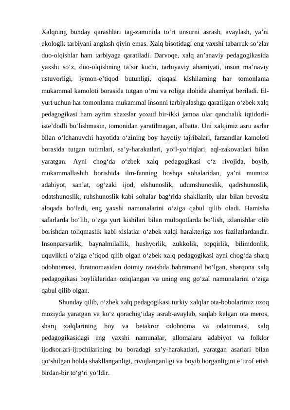 Xalqning bunday qarashlari tag-zaminida toʻrt unsurni asrash, avaylash, yaʼni
ekologik tarbiyani anglash qiyin emas. Xalq bisotidagi eng yaxshi tabarruk soʻzlar
duo-olqishlar ham tarbiyaga qaratiladi. Darvoqe, xalq anʼanaviy pedagogikasida
yaxshi soʻz, duo-olqishning taʼsir kuchi, tarbiyaviy ahamiyati, inson maʼnaviy
ustuvorligi,  iymon-eʼtiqod  butunligi,  qisqasi  kishilarning  har  tomonlama
mukammal kamoloti borasida tutgan oʻrni va roliga alohida ahamiyat beriladi. El-
yurt uchun har tomonlama mukammal insonni tarbiyalashga qaratilgan oʻzbek xalq
pedagogikasi ham ayrim shaxslar yoxud bir-ikki jamoa ular qanchalik iqtidorli-
isteʼdodli boʻlishmasin, tomonidan yaratilmagan, albatta. Uni xalqimiz asru asrlar
bilan oʻlchanuvchi hayotida oʻzining boy hayotiy tajribalari, farzandlar kamoloti
borasida  tutgan  tutimlari, saʼy-harakatlari, yoʻl-yoʻriqlari, aql-zakovatlari  bilan
yaratgan.  Ayni  chog‘da  oʻzbek  xalq  pedagogikasi  oʻz  rivojida,  boyib,
mukammallashib  borishida  ilm-fanning  boshqa  sohalaridan,  yaʼni  mumtoz
adabiyot,  sanʼat,  ogʻzaki  ijod,  elshunoslik,  udumshunoslik,  qadrshunoslik,
odatshunoslik, ruhshunoslik kabi sohalar bagʻrida shakllanib, ular bilan bevosita
aloqada  boʻladi,  eng  yaxshi  namunalarini  oʻziga  qabul  qilib  oladi.  Hamisha
safarlarda boʻlib, oʻzga yurt kishilari bilan muloqotlarda boʻlish, izlanishlar olib
borishdan toliqmaslik kabi xislatlar oʻzbek xalqi harakteriga xos fazilatlardandir.
Insonparvarlik,  baynalmilallik,  hushyorlik,  zukkolik,  topqirlik,  bilimdonlik,
uquvlikni oʻziga eʼtiqod qilib olgan oʻzbek xalq pedagogikasi ayni chog‘da sharq
odobnomasi, ibratnomasidan doimiy ravishda bahramand boʻlgan, sharqona xalq
pedagogikasi boyliklaridan oziqlangan va uning eng goʻzal namunalarini oʻziga
qabul qilib olgan.
Shunday qilib, oʻzbek xalq pedagogikasi turkiy xalqlar ota-bobolarimiz uzoq
moziyda yaratgan va koʻz qorachigʻiday asrab-avaylab, saqlab kelgan ota meros,
sharq  xalqlarining  boy  va  betakror  odobnoma  va  odatnomasi,  xalq
pedagogikasidagi  eng  yaxshi  namunalar,  allomalaru  adabiyot  va  folklor
ijodkorlari-ijrochilarining  bu  boradagi  saʼy-harakatlari,  yaratgan  asarlari  bilan
qoʻshilgan holda shakllanganligi, rivojlanganligi va boyib borganligini eʼtirof etish
birdan-bir toʻgʻri yoʻldir.
