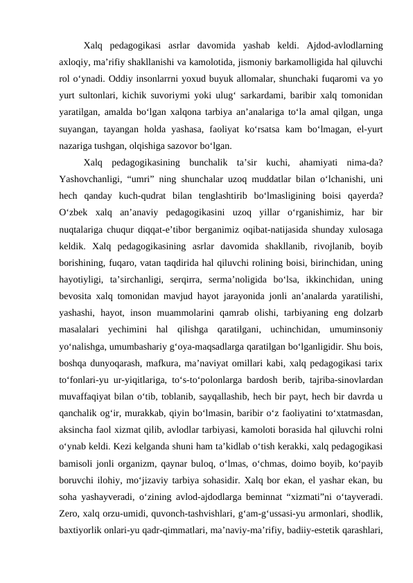 Xalq  pedagogikasi  asrlar  davomida  yashab  keldi.  Ajdod-avlodlarning
axloqiy, maʼrifiy shakllanishi va kamolotida, jismoniy barkamolligida hal qiluvchi
rol oʻynadi. Oddiy insonlarrni yoxud buyuk allomalar, shunchaki fuqaromi va yo
yurt sultonlari, kichik suvoriymi yoki ulugʻ sarkardami, baribir xalq tomonidan
yaratilgan, amalda boʻlgan xalqona tarbiya anʼanalariga toʻla amal qilgan, unga
suyangan,  tayangan  holda  yashasa,  faoliyat  koʻrsatsa  kam  boʻlmagan,  el-yurt
nazariga tushgan, olqishiga sazovor boʻlgan.
Xalq  pedagogikasining  bunchalik  taʼsir  kuchi,  ahamiyati  nima-da?
Yashovchanligi, “umri” ning shunchalar uzoq muddatlar bilan oʻlchanishi, uni
hech  qanday  kuch-qudrat  bilan  tenglashtirib  boʻlmasligining  boisi  qayerda?
Oʻzbek  xalq  anʼanaviy  pedagogikasini  uzoq  yillar  oʻrganishimiz,  har  bir
nuqtalariga chuqur diqqat-eʼtibor berganimiz oqibat-natijasida shunday xulosaga
keldik.  Xalq  pedagogikasining  asrlar  davomida  shakllanib,  rivojlanib,  boyib
borishining, fuqaro, vatan taqdirida hal qiluvchi rolining boisi, birinchidan, uning
hayotiyligi,  taʼsirchanligi,  serqirra,  sermaʼnoligida  boʻlsa,  ikkinchidan,  uning
bevosita xalq tomonidan mavjud hayot jarayonida jonli anʼanalarda yaratilishi,
yashashi,  hayot,  inson  muammolarini  qamrab  olishi,  tarbiyaning  eng  dolzarb
masalalari  yechimini  hal  qilishga  qaratilgani,  uchinchidan,  umuminsoniy
yoʻnalishga, umumbashariy gʻoya-maqsadlarga qaratilgan boʻlganligidir. Shu bois,
boshqa dunyoqarash, mafkura, maʼnaviyat omillari kabi, xalq pedagogikasi tarix
toʻfonlari-yu ur-yiqitlariga, toʻs-toʻpolonlarga bardosh berib, tajriba-sinovlardan
muvaffaqiyat bilan oʻtib, toblanib, sayqallashib, hech bir payt, hech bir davrda u
qanchalik ogʻir, murakkab, qiyin boʻlmasin, baribir oʻz faoliyatini toʻxtatmasdan,
aksincha faol xizmat qilib, avlodlar tarbiyasi, kamoloti borasida hal qiluvchi rolni
oʻynab keldi. Kezi kelganda shuni ham taʼkidlab oʻtish kerakki, xalq pedagogikasi
bamisoli jonli organizm, qaynar buloq, oʻlmas, oʻchmas, doimo boyib, koʻpayib
boruvchi ilohiy, moʻjizaviy tarbiya sohasidir. Xalq bor ekan, el yashar ekan, bu
soha yashayveradi, oʻzining avlod-ajdodlarga beminnat “xizmati”ni oʻtayveradi.
Zero, xalq orzu-umidi, quvonch-tashvishlari, gʻam-gʻussasi-yu armonlari, shodlik,
baxtiyorlik onlari-yu qadr-qimmatlari, maʼnaviy-maʼrifiy, badiiy-estetik qarashlari,
