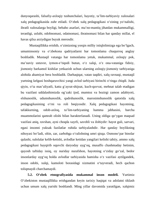 dunyoqarashi, falsafiy-axloqiy tushunchalari, hayotiy, taʼlim-tarbiyaviy xulosalari
xalq pedagogikasida zuhr etiladi. Oʻzbek xalq pedagogikasi oʻzining yoʻnalishi,
ibratli xulosalarga boyligi, bebaho asarlari, maʼno-mantiq jihatdan mukammalligi,
teranligi, uslubi, odobnomasi, odatnomasi, ibratnomasi bilan har qanday millat, el
havas qilsa arziydigan buyuk merosdir.
Mustaqillikka erishib, oʻzimizning yorqin milliy istiqlolimizga ega boʻlgach,
umuminsoniy  va  oʻzbekona  qadriyatlarni  har  tomonlama  chuqurroq  anglay
boshladik.  Mustaqil  vatanga  har  tomonlama  yetuk,  mukammal,  axloqiy  pok,
maʼnaviy  ustuvor,  iymon-eʼtiqodi  butun,  oʻz  xalqi,  oʻz  ona-vataniga  fidoiy,
jismoniy barkamol kishilar yetkazish uchun ularning axloqiy-jismoniy tarbiyasiga
alohida ahamiyat bera boshladik. Darhaqiqat, vatan taqdiri, xalq ravnaqi, mustaqil
yurtning kelgusi boshqaruvchisi yangi avlod tarbiyasi birinchi oʻringa chiqdi. Juda
qiyin, oʻta masʼuliyatli, katta gʻayrat-shijoat, kuch-quvvat, mehnat talab etadigan
bu vazifani uddalashimizda ogʻzaki ijod, mumtoz va hozirgi zamon adabiyoti,
elshunoslik,  udumshunoslik,  qadrshunoslik,  marosimshunoslik  qatorida  xalq
pedagogikasining  oʻrni  va  roli  beqiyosdir.  Xalq  pedagogikasi  hayotning,
tafakkurning,  odob-axloq,  taʼlim-tarbiyaning  hamma  jabhasini,  barcha
muammolarini qamrab olishi bilan harakterlanadi. Uning oldiga qoʻygan maqsad
vazifasi aniq, ravshan, ayni choqda xayrli, savobli va ilohiydir: hayot guli, sarvari,
egasi  insonni  yuksak  fazilatlar  ruhida  tarbiyalashdir.  Har  qanday  boylikning
nihoyasi boʻladi, oltin, zar, zarbobga oʻralishning umri qisqa. Osmonoʻpar binolar
qulashi, sulolalar kelib-ketishi, avlodlar ketidan yangilari kelishi tabiiy, ammo xalq
pedagogikasi hayqirib oquvchi daryoday uygʻoq, musaffo chashmaday betinim,
quyosh  taftiday  issiq,  oy  nuriday  nurafshon,  hayotning  oʻziday  goʻzal, bedor
insonlarday uygʻoq holda avlodlar tarbiyasida hamisha oʻz vazifasi aytilgandek,
inson  odobi,  xulqi,  kamoloti  borasidagi  xizmatini  oʻtayveradi,  hech  qachon
toliqmaydi charchamaydi.
5.2.  Oʻzbek  etnografiyasida  mukammal  inson  modeli.  Yurtimiz
Oʻzbekiston mustaqillikka erishgandan keyin tarixiy haqiqat va adolatni tiklash
uchun umum xalq yurishi boshlandi. Ming yillar davomida yaratilgan, xalqimiz
