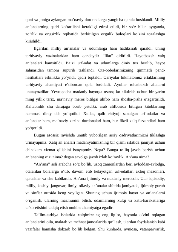 qoni va joniga aylangan maʼnaviy durdonalarga yangicha qarala boshlandi. Milliy
anʼanalarning qadri koʻtarilishi kerakligi etirof etildi, bir soʻz bilan aytganda,
zoʻrlik va  ongsizlik  oqibatida  berkitilgan  ezgulik  buloqlari  koʻzini  tozalashga
kirishildi.
Ilgarilari  milliy  anʼanalar  va  udumlarga  ham  hadiksirab  qaraldi,  uning
tarbiyaviy  xazinalaridan  ham  qandaydir  “Illat”  qidirildi.  Hayotbaxsh  xalq
anʼanalari  kamsitildi.  Baʼzi  urf-odat  va  udumlarga  diniy  tus  berilib,  hayot
sahnasidan  tamom  supurib  tashlandi.  Ota-bobolarimizning  qimmatli  pand-
nasihatlari eskilikka yoʻyildi, qadri toptaldi. Qariyalar hikmatomuz ertaklarining
tarbiyaviy  ahamiyati  eʼtibordan  qola  boshladi.  Ayollar  rohatbaxsh  allalarni
unutayozdilar. Yevropacha madaniy hayotga tezroq koʻniktirish uchun bir yarim
ming yillik tarix, maʼnaviy meros bitilgai alifbo ham shosha-pisha oʻzgartirildi.
Kaltabinlik  shu  darajaga  borib  yetdiki,  arab  alifbosida  bitilgan  kitoblarning
hammasi  diniy  deb  yoʻqotildi.  Xullas,  qalb  ehtiyoji  sanalgan  urf-odatlar  va
anʼanalar ham, maʼnaviy xazina durdonalari ham, hur fikrli xalq farzandlari ham
yoʻqotildi. 
Bugun asossiz ravishda unutib yuborilgan asriy qadriyatlarimizni tiklashga
urinayapmiz. Xalq anʼanalari madaniyatimizning bir qismi sifatida jamiyat uchun
chinakam xizmat qilishini istayapmiz. Nega? Bunga toʻliq javob berish uchun
anʼananing oʻzi nima? degan savolga javob izlab koʻraylik. Anʼana nima?
“Anʼana” asli arabcha soʻz boʻlib, uzoq zamonlardan beri avloddan-avlodga,
otalardan bolalarga oʻtib, davom etib kelayotgan urf-odatlar, axloq mezonlari,
qarashlar va shu kabilardir. Anʼana ijtimoiy va madaniy merosdir. Ular iqtisodiy,
milliy, kasbiy, jangovar, ilmiy, oilaviy anʼanalar sifatida jamiyatda, ijtimoiy guruh
va sinflar orasida keng yoyilgan. Shuning uchun ijtimoiy hayot va anʼanalarni
oʻrganish, ularning mazmunini bilish, odamlarning xulqi va xatti-harakatlariga
taʼsir etishini tadqiq etish muhim ahamiyatga egadir.
Taʼlim-tarbiya  ishlarida  xalqimizning  eng  ilgʻor,  hayotda  oʻzini  oqlagan
anʼanalarini oila, maktab va mehnat jamoalarida qoʻllash, ulardan foydalanish kabi
vazifalar hamisha dolzarb boʻlib kelgan. Shu kunlarda, ayniqsa, vatanparvarlik,
