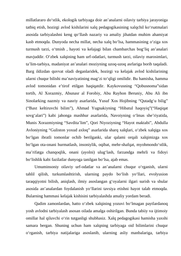millatlararo doʻstlik, ekologik tarbiyaga doir anʼanalarni oilaviy tarbiya jarayoniga
tatbiq etish, hozirgi avlod kishilarini xalq pedagogikasining xalqchil koʻrsatmalari
asosida tarbiyalashni keng qoʻllash nazariy va amaliy jihatdan muhim ahamiyat
kasb etmoqda. Dunyoda necha millat, necha xalq boʻlsa, hammasining oʻziga xos
turmush tarzi, oʻtmish , hayoti va kelajagi bilan chambarchas bogʻliq anʼanalari
mavjuddir. Oʻzbek xalqining ham urf-odatlari, turmush tarzi, oilaviy marosimlari,
taʼlim-tarbiya, madaniyat anʼanalari moziyning uzoq-uzoq asrlariga borib taqaladi.
Barg ildizdan quvvat oladi deganlaridek, hozirgi va kelajak avlod kishilarining
ularni chuqur bilishi maʼnaviyatining magʻzi toʻqligi omilidir. Bu hamisha, hamma
avlod  tomonidan  eʼtirof  etilgan  haqiqatdir.  Kaykovusning  “Qobusnoma”sidan
tortib, Al Xorazmiy, Abunasr al Forobiy, Abu Rayhon Beruniy, Abu Ali ibn
Sinolarking nazmiy va nasriy asarlarida, Yusuf Xos Hojibning “Qutadgʻu bilig”
(“Baxt  keltiruvchi  bilim”),  Ahmad  Yugnakiyning  “Hibatul  haqoyiq”(“Haqiqat
sovgʻalari”) kabi jahonga mashhur asarlarida, Navoiyning oʻlmas sheʼriyatida,
Munis Xorazmiyning “Savditaʼlim”, Qori Niyoziyning “Hayot maktabi”, Abdulla
Avloniyning “Guliston yoxud axloq” asarlarida sharq xalqlari, oʻzbek xalqiga xos
boʻlgan  ibratli  tomonlar  ochib  berilganki,  ular  qalami  orqali  xalqimizga  xos
boʻlgan ota-onani hurmatlash, insoniylik, oqibat, mehr-shafqat, myohmondoʻstlik,
maʼrifatga  chanqoqlik,  onani  (ayolni)  ulugʻlash,  farzandga  mehrli  va  fidoyi
boʻlishlik kabi fazilatlar dunyoga tanilgan boʻlsa, ajab emas.
Umuminsoniy  oilaviy  urf-odatlar  va  anʼanalarni  chuqur  oʻrganish,  ularni
tahlil  qilish,  turkumlashtirish,  ularning  paydo  boʻlish  yoʻllari,  evolyusion
taraqqiyotni bilish, aniqlash, ilmiy asoslangan gʻoyalarni ilgari surish va shular
asosida anʼanalardan foydalanish yoʻllarini tavsiya etishni hayot talab etmoqda.
Bularning hammasi kelajak kishisini tarbiyalashda amaliy yordam beradi.
Qadim zamonlardan, hatto oʻzbek xalqining yozuvi boʻlmagan paytlardanoq
yosh avlodni tarbiyalash asosan oilada amalga oshirilgan. Bunda tabiiy va ijtimoiy
omillar hal qiluvchi oʻrin tutganligi shubhasiz. Xalq pedagogikasi hamisha yaxshi
samara bergan. Shuning uchun ham xalqning tarbiyaga oid bilimlarini chuqur
oʻrganish,  tarbiya  natijalariga  asoslanib,  ularning  asliy  manbalariga,  tarbiya
