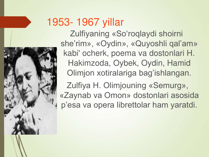 1953- 1967 yillar
Zulfiyaning «So‘roqlaydi shoirni 
she’rim», «Oydin», «Quyoshli qal’am» 
kabi' ocherk, poema va dostonlari H. 
Hakimzoda, Oybek, Oydin, Hamid 
Olimjon xotiralariga bag’ishlangan. 
Zulfiya H. Olimjouning «Semurg», 
«Zaynab va Omon» dostonlari asosida 
p’esa va opera librettolar ham yaratdi.
