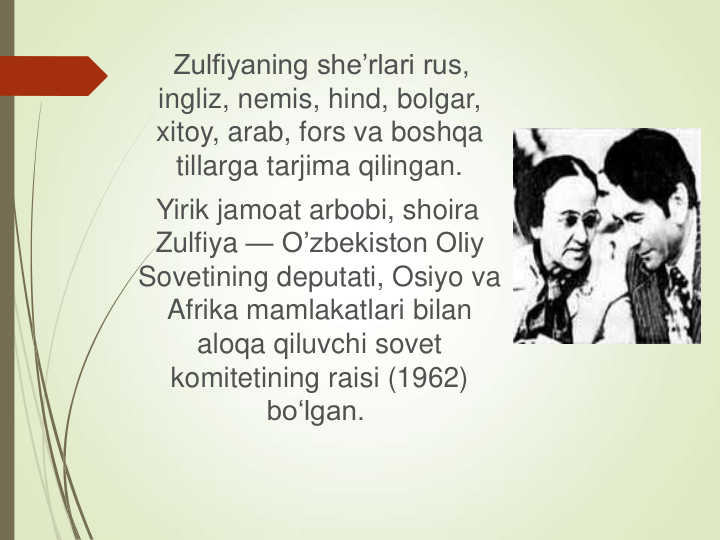 Zulfiyaning she’rlari rus, 
ingliz, nemis, hind, bolgar, 
xitoy, arab, fors va boshqa 
tillarga tarjima qilingan.
Yirik jamoat arbobi, shoira 
Zulfiya — O’zbekiston Oliy 
Sovetining deputati, Osiyo va 
Afrika mamlakatlari bilan 
aloqa qiluvchi sovet 
komitetining raisi (1962) 
bo‘lgan.
