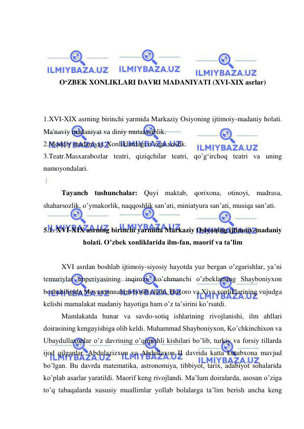  
 
 
 
 
 
O‘ZBEK XONLIKLARI DAVRI MADANIYATI (XVI-XIX asrlar) 
 
 
1.XVI-XIX asrning birinchi yarmida Markaziy Osiyoning ijtimoiy-madaniy holati. 
Ma'naviy madaniyat va diniy mutaassiblik.  
2.Moddiy madaniyat. Xonliklardagi o’ziga xoslik. 
3.Teatr.Masxarabozlar teatri, qiziqchilar teatri, qo’g‘irchoq teatri va uning 
namoyondalari. 
 
Tayanch tushunchalar: Quyi maktab, qorixona, otinoyi, madrasa, 
shaharsozlik, o’ymakorlik, naqqoshlik san’ati, miniatyura san’ati, musiqa san’ati. 
 
5.1. XVI-XIX asrning birinchi yarmida Markaziy Osiyoning ijtimoiy-madaniy 
holati. O’zbek xonliklarida ilm-fan, maorif va ta’lim 
 
XVI asrdan boshlab ijtimoiy-siyosiy hayotda yuz bergan o’zgarishlar, ya’ni 
temuriylar imperiyasining inqirozi, ko’chmanchi o’zbeklarning Shayboniyxon 
boshchiligida Movarounnahrni bosib olishi, Buxoro va Xiva xonliklarining vujudga 
kelishi mamalakat madaniy hayotiga ham o’z ta’sirini ko’rsatdi. 
Mamlakatda hunar va savdo-sotiq ishlarining rivojlanishi, ilm ahllari 
doirasining kengayishiga olib keldi. Muhammad Shayboniyxon, Ko’chkinchixon va 
Ubaydullaxonlar o’z davrining o’qimishli kishilari bo’lib, turkiy va forsiy tillarda 
ijod qilganlar. Abdulazizxon va Abdullaxon II davrida katta kutubxona mavjud 
bo’lgan. Bu davrda matematika, astronomiya, tibbiyot, tarix, adabiyot sohalarida 
ko’plab asarlar yaratildi. Maorif keng rivojlandi. Ma’lum doiralarda, asosan o’ziga 
to’q tabaqalarda xususiy muallimlar yollab bolalarga ta’lim berish ancha keng 
