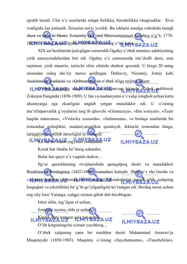  
 
ajralib turadi. Ular o’z asarlarida xalqni birlikka, birodarlikka chaqiradilar.  Xiva 
xonligida fan jonlandi. Xorazim tarixi yozildi. Bu ishlarin amalga oshishida taniqli 
shoir va tarixchi Munis Xorazmiy (asl ismi Shermuhammad Avazboy o’g’li, 1778-
1829) va uning jiyani Ogahiy (1809-1874)larning o’rni katta. 
XIX asr boshlarida ijod qilgan xorazmlik Ogahiy o’zbek mumtoz adabiyotinig 
yirik namoyondalaridan biri edi. Ogahiy o’z zamonasida iste’dodli shoir, usta 
tarjimon, yirik muarrix, tarixchi olim sifatida shuhrat qozondi. U bizga 20 ming 
misradan oshiq she’riy meros qoldirgan. Dehlaviy, Nizomiy, Jomiy kabi 
shoirlarning asarlarini va «Qobusnoma»ni o’zbek tiliga tarjima qilgan. 
O’zbek xalqining atoqli shoiri ma’rifatparvari birinchi o’zbek publitsisti 
Zokirjon Furqatdir (1858-1909). U fan va madaniyatni o’z xalqi istiqboli uchun katta 
ahamiyatga ega ekanligini anglab yetgan mutafakkir edi. U o’zining 
ma’rifatparvarlik g’oyalarini targ’ib qiluvchi «Gimnaziya», «Ilm xosiyati», «Teatr 
haqida manzuma», «Vistavka xususida», «Safarnoma», va boshqa asarlarida bir 
tomondan qoloqlikni, madaniyatsizlikni qoralaydi, ikkinchi tomondan ilmga, 
taraqqiyotga intilish zarurligini ta’kidlaydi: 
Ko’rar ko’zlarni (ng) nuri ilmdandur 
Kerak har ilmdin bo’lmoq xabardor, 
Bular har qaysi o’z vaqtida darkor... 
Ilg’or qarashlarning rivojlanishida qoraqalpoq shoiri va mutafakkiri 
Berdimurod Berdaqning (1827-1900) xizmatlari kattadir. Shoir o’z she’rlarida va 
«Ahmoq podsho» dostonida Xiva xonligi hukmdorlarini tanqid qilib, xalqning 
huquqlari va erkinliklari bo’g’ib qo’yilganligini ko’rsatgan edi. Berdaq inson uchun 
eng oliy baxt Vatanga, xalqga xizmat qilish deb hisoblagan: 
Ishni ishla, tug’ilgan el uchun, 
Joningni ayama, elda er uchun, 
Kindik qoni tomgan aziz yer uchun, 
O’lib ketguningcha xizmat yaxshiroq... 
O’zbek xalqining yana bir mashhur shoiri Muhammad Aminxo’ja 
Muqimiydir (1850-1903). Muqimiy o’zining «Sayohatnoma», «Tanobchilar», 
