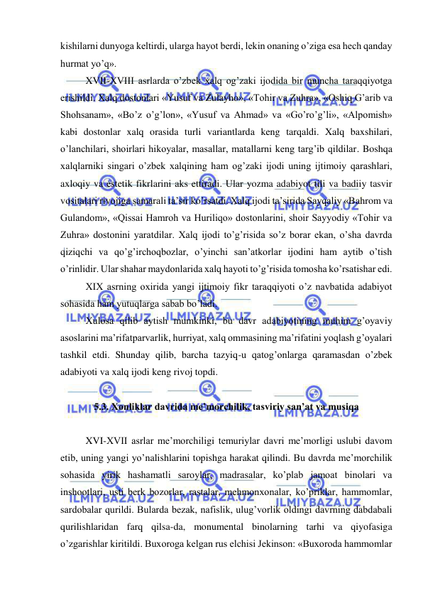  
 
kishilarni dunyoga keltirdi, ularga hayot berdi, lekin onaning o’ziga esa hech qanday 
hurmat yo’q». 
XVII-XVIII asrlarda o’zbek xalq og’zaki ijodida bir muncha taraqqiyotga 
erishildi. Xalq dostonlari «Yusuf va Zulayho», «Tohir va Zuhra», «Oshiq G’arib va 
Shohsanam», «Bo’z o’g’lon», «Yusuf va Ahmad» va «Go’ro’g’li», «Alpomish» 
kabi dostonlar xalq orasida turli variantlarda keng tarqaldi. Xalq baxshilari, 
o’lanchilari, shoirlari hikoyalar, masallar, matallarni keng targ’ib qildilar. Boshqa 
xalqlarniki singari o’zbek xalqining ham og’zaki ijodi uning ijtimoiy qarashlari, 
axloqiy va estetik fikrlarini aks ettiradi. Ular yozma adabiyot tili va badiiy tasvir 
vositalari rivojiga samarali ta’sir ko’rsatdi. Xalq ijodi ta’sirida Sayqaliy «Bahrom va 
Gulandom», «Qissai Hamroh va Huriliqo» dostonlarini, shoir Sayyodiy «Tohir va 
Zuhra» dostonini yaratdilar. Xalq ijodi to’g’risida so’z borar ekan, o’sha davrda 
qiziqchi va qo’g’irchoqbozlar, o’yinchi san’atkorlar ijodini ham aytib o’tish 
o’rinlidir. Ular shahar maydonlarida xalq hayoti to’g’risida tomosha ko’rsatishar edi. 
XIX asrning oxirida yangi ijtimoiy fikr taraqqiyoti o’z navbatida adabiyot 
sohasida ham yutuqlarga sabab bo’ladi. 
Xulosa qilib aytish mumkinki, bu davr adabiyotining muhim g’oyaviy 
asoslarini ma’rifatparvarlik, hurriyat, xalq ommasining ma’rifatini yoqlash g’oyalari 
tashkil etdi. Shunday qilib, barcha tazyiq-u qatog’onlarga qaramasdan o’zbek 
adabiyoti va xalq ijodi keng rivoj topdi. 
 
5.3. Xonliklar davrida me’morchilik, tasviriy san’at va musiqa 
     
XVI-XVII asrlar me’morchiligi temuriylar davri me’morligi uslubi davom 
etib, uning yangi yo’nalishlarini topishga harakat qilindi. Bu davrda me’morchilik 
sohasida yirik hashamatli saroylar, madrasalar, ko’plab jamoat binolari va 
inshootlari, usti berk bozorlar, rastalar, mehmonxonalar, ko’priklar, hammomlar, 
sardobalar qurildi. Bularda bezak, nafislik, ulug’vorlik oldingi davrning dabdabali 
qurilishlaridan farq qilsa-da, monumental binolarning tarhi va qiyofasiga 
o’zgarishlar kiritildi. Buxoroga kelgan rus elchisi Jekinson: «Buxoroda hammomlar 
