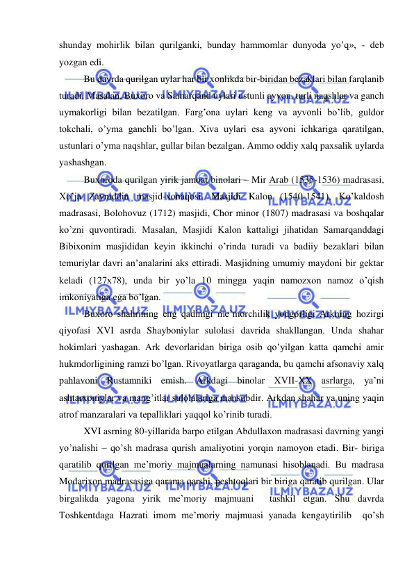  
 
shunday mohirlik bilan qurilganki, bunday hammomlar dunyoda yo’q», - deb 
yozgan edi. 
Bu davrda qurilgan uylar har bir xonlikda bir-biridan bezaklari bilan farqlanib 
turadi. Masalan, Buxoro va Samarqand uylari ustunli ayvon, turli naqshlar va ganch 
uymakorligi bilan bezatilgan. Farg’ona uylari keng va ayvonli bo’lib, guldor 
tokchali, o’yma ganchli bo’lgan. Xiva uylari esa ayvoni ichkariga qaratilgan, 
ustunlari o’yma naqshlar, gullar bilan bezalgan. Ammo oddiy xalq paxsalik uylarda 
yashashgan. 
Buxoroda qurilgan yirik jamoat binolari – Mir Arab (1535-1536) madrasasi, 
Xo’ja Zayniddin masjid-xonaqosi, Masjidi Kalon (1540-1541), Ko’kaldosh 
madrasasi, Bolohovuz (1712) masjidi, Chor minor (1807) madrasasi va boshqalar 
ko’zni quvontiradi. Masalan, Masjidi Kalon kattaligi jihatidan Samarqanddagi 
Bibixonim masjididan keyin ikkinchi o’rinda turadi va badiiy bezaklari bilan 
temuriylar davri an’analarini aks ettiradi. Masjidning umumiy maydoni bir gektar 
keladi (127x78), unda bir yo’la 10 mingga yaqin namozxon namoz o’qish 
imkoniyatiga ega bo’lgan. 
Buxoro shahrining eng qadimgi me’morchilik yodgorligi Arkning hozirgi 
qiyofasi XVI asrda Shayboniylar sulolasi davrida shakllangan. Unda shahar 
hokimlari yashagan. Ark devorlaridan biriga osib qo’yilgan katta qamchi amir 
hukmdorligining ramzi bo’lgan. Rivoyatlarga qaraganda, bu qamchi afsonaviy xalq 
pahlavoni Rustamniki emish. Arkdagi binolar XVII-XX asrlarga, ya’ni 
ashtarxoniylar va mang’itlar sulolalariga mansubdir. Arkdan shahar va uning yaqin 
atrof manzaralari va tepalliklari yaqqol ko’rinib turadi.  
XVI asrning 80-yillarida barpo etilgan Abdullaxon madrasasi davrning yangi 
yo’nalishi – qo’sh madrasa qurish amaliyotini yorqin namoyon etadi. Bir- biriga 
qaratilib qurilgan me’moriy majmualarning namunasi hisoblanadi. Bu madrasa 
Modarixon madrasasiga qarama qarshi, peshtoqlari bir biriga qaratib qurilgan. Ular 
birgalikda yagona yirik me’moriy majmuani  tashkil etgan. Shu davrda 
Toshkentdaga Hazrati imom me’moriy majmuasi yanada kengaytirilib  qo’sh 
