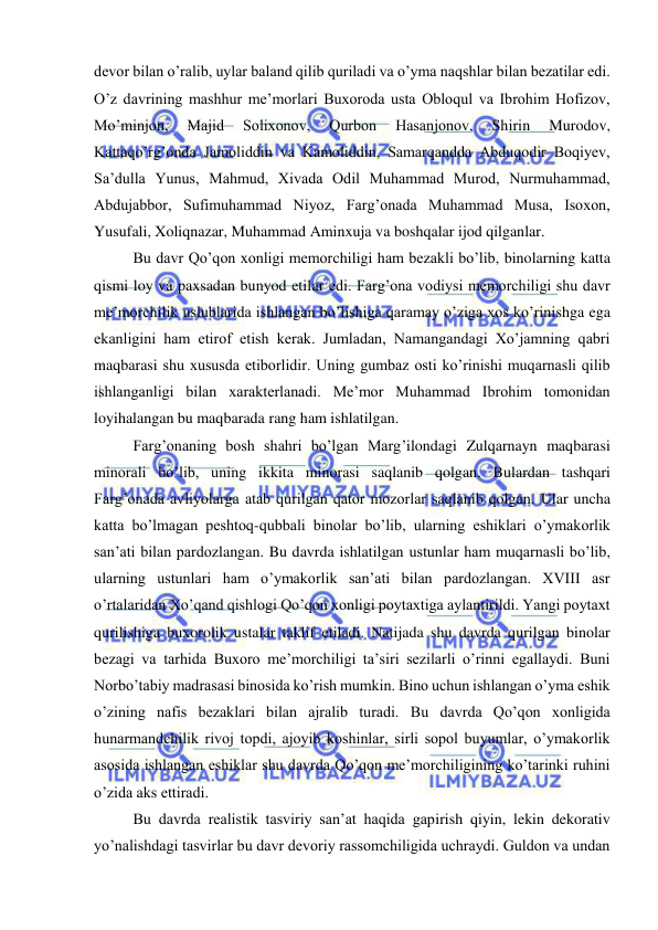  
 
devor bilan o’ralib, uylar baland qilib quriladi va o’yma naqshlar bilan bezatilar edi. 
O’z davrining mashhur me’morlari Buxoroda usta Obloqul va Ibrohim Hofizov, 
Mo’minjon, 
Majid 
Solixonov, 
Qurbon 
Hasanjonov, 
Shirin 
Murodov, 
Kattaqo’rg’onda Jamoliddin va Kamoliddin, Samarqandda Abduqodir Boqiyev, 
Sa’dulla Yunus, Mahmud, Xivada Odil Muhammad Murod, Nurmuhammad, 
Abdujabbor, Sufimuhammad Niyoz, Farg’onada Muhammad Musa, Isoxon, 
Yusufali, Xoliqnazar, Muhammad Aminxuja va boshqalar ijod qilganlar.  
Bu davr Qo’qon xonligi memorchiligi ham bezakli bo’lib, binolarning katta 
qismi loy va paxsadan bunyod etilar edi. Farg’ona vodiysi memorchiligi shu davr 
me’morchilik uslublarida ishlangan bo’lishiga qaramay o’ziga xos ko’rinishga ega 
ekanligini ham etirof etish kerak. Jumladan, Namangandagi Xo’jamning qabri 
maqbarasi shu xususda etiborlidir. Uning gumbaz osti ko’rinishi muqarnasli qilib 
ishlanganligi bilan xarakterlanadi. Me’mor Muhammad Ibrohim tomonidan 
loyihalangan bu maqbarada rang ham ishlatilgan.  
Farg’onaning bosh shahri bo’lgan Marg’ilondagi Zulqarnayn maqbarasi 
minorali bo’lib, uning ikkita minorasi saqlanib qolgan. Bulardan tashqari 
Farg’onada avliyolarga atab qurilgan qator mozorlar saqlanib qolgan. Ular uncha 
katta bo’lmagan peshtoq-qubbali binolar bo’lib, ularning eshiklari o’ymakorlik 
san’ati bilan pardozlangan. Bu davrda ishlatilgan ustunlar ham muqarnasli bo’lib, 
ularning ustunlari ham o’ymakorlik san’ati bilan pardozlangan. XVIII asr 
o’rtalaridan Xo’qand qishlogi Qo’qon xonligi poytaxtiga aylantirildi. Yangi poytaxt 
qurilishiga buxorolik ustalar taklif etiladi. Natijada shu davrda qurilgan binolar 
bezagi va tarhida Buxoro me’morchiligi ta’siri sezilarli o’rinni egallaydi. Buni 
Norbo’tabiy madrasasi binosida ko’rish mumkin. Bino uchun ishlangan o’yma eshik 
o’zining nafis bezaklari bilan ajralib turadi. Bu davrda Qo’qon xonligida 
hunarmandchilik rivoj topdi, ajoyib koshinlar, sirli sopol buyumlar, o’ymakorlik 
asosida ishlangan eshiklar shu davrda Qo’qon me’morchiligining ko’tarinki ruhini 
o’zida aks ettiradi.  
Bu davrda realistik tasviriy san’at haqida gapirish qiyin, lekin dekorativ 
yo’nalishdagi tasvirlar bu davr devoriy rassomchiligida uchraydi. Guldon va undan 
