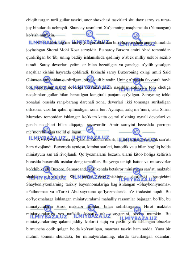  
 
chiqib turgan turli gullar tasviri, anor shoxchasi tasvirlari shu davr saroy va turar-
joy binolarida uchraydi. Shunday rasmlarni Xo’jamning maqbarasida (Namangan) 
ko’rish mumkin. 
O’sha davrning me’moriy yodgorliklaridan biri Buxoro shahrining shimolida 
joylashgan Sitorai Mohi Xosa saroyidir. Bu saroy Buxoro amiri Ahad tomonidan 
qurdirilgan bo’lib, uning badiiy ishlanishida qadimiy o’zbek milliy uslubi sezilib 
turadi. Saroy devorlari yelim sir bilan bezatilgan va ganchga o’yilib yasalgan 
naqshlar kishini hayratda qoldiradi. Ikkinchi saroy Buxoroning oxirgi amiri Said 
Olimxon tomonidan qurdirilgan, bir qavatli binodir. Uning o’rtasida favvorali hovli 
bor. Saroyning tashqi devoriga bo’rtma ganch naqshlar solingan, tom chetiga 
naqshinkor gullar bilan bezatilgan kungirali panjara qo’yilgan. Saroyning ichki 
xonalari orasida rang-barang darchali xona, devorlari ikki tomonga suriladigan 
oshxona, vazirlar qabul qilinadigan xona bor. Ayniqsa, xalq me’mori, usta Shirin 
Murodov tomonidan ishlangan ko’rkam katta oq zal o’zining oynali devorlari va 
ganch naqshlari bilan diqqatga sazovordir. Amir saroyini bezashda yevropa 
me’morchiligiga taqlid qilingan.  
XVI-XVII asrlarda qo’lyozma kitoblar tuzish, hattotlik, muqovasozlik san’ati 
ham rivojlandi. Buxoroda ayniqsa, kitobat san’ati, hattotlik va u bilan bog’liq holda 
miniatyura san’ati rivojlandi. Qo’lyozmalarni bezash, ularni kitob holiga keltirish 
borasida buxorolik ustalar dong taratdilar. Bu yerga taniqli hattot va musavvirlar 
ko’chib keldi. Buxoro, Samarqand, Toshkentda betakror miniatyura san’ati maktabi 
shakllana 
boshladi. 
Shu 
san’at 
rivojlanishining 
dastlabki 
bosqichini 
Shayboniyxonlarning tarixiy bayonnomalariga bag’ishlangan «Shayboniynoma», 
«Fathnoma» va «Tarixi Abulxayrxon» qo’lyozmalarida o’z ifodasini topdi. Bu 
qo’lyozmalarga ishlangan miniatyuralarni mahalliy rassomlar bajargan bo’lib, bu 
miniatyuralarni Hirot maktabi rasmlari bilan solishtirganda Hirot maktabi 
miniatyuralariga xos nafislik, kiboriy ruh susayganini, sezish mumkin. Bu 
miniatyuralarning qalami jiddiy, koloriti siqiq va yaxlit, yirik ishlangan obrazlar 
birmuncha qotib qolgan holda ko’rsatilgan, manzara tasviri ham sodda. Yana bir 
muhim tomoni shundaki, bu miniatyuralarning, ularda tasvirlangan odamlar, 
