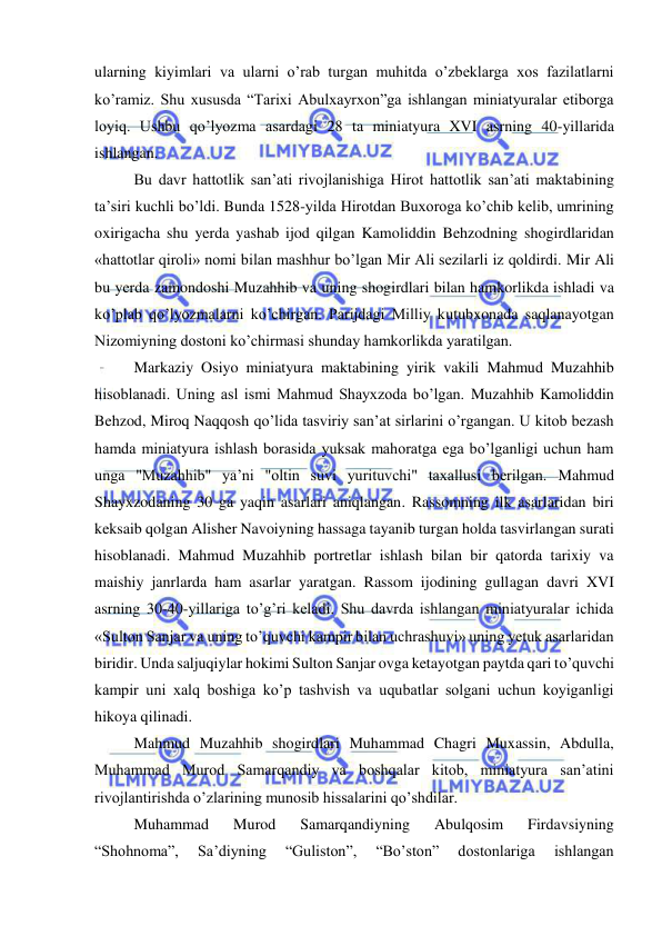  
 
ularning kiyimlari va ularni o’rab turgan muhitda o’zbeklarga xos fazilatlarni 
ko’ramiz. Shu xususda “Tarixi Abulxayrxon”ga ishlangan miniatyuralar etiborga 
loyiq. Ushbu qo’lyozma asardagi 28 ta miniatyura XVI asrning 40-yillarida 
ishlangan.  
Bu davr hattotlik san’ati rivojlanishiga Hirot hattotlik san’ati maktabining 
ta’siri kuchli bo’ldi. Bunda 1528-yilda Hirotdan Buxoroga ko’chib kelib, umrining 
oxirigacha shu yerda yashab ijod qilgan Kamoliddin Behzodning shogirdlaridan  
«hattotlar qiroli» nomi bilan mashhur bo’lgan Mir Ali sezilarli iz qoldirdi. Mir Ali 
bu yerda zamondoshi Muzahhib va uning shogirdlari bilan hamkorlikda ishladi va 
ko’plab qo’lyozmalarni ko’chirgan. Parijdagi Milliy kutubxonada saqlanayotgan 
Nizomiyning dostoni ko’chirmasi shunday hamkorlikda yaratilgan.  
Markaziy Osiyo miniatyura maktabining yirik vakili Mahmud Muzahhib 
hisoblanadi. Uning asl ismi Mahmud Shayxzoda bo’lgan. Muzahhib Kamoliddin 
Behzod, Miroq Naqqosh qo’lida tasviriy san’at sirlarini o’rgangan. U kitob bezash 
hamda miniatyura ishlash borasida yuksak mahoratga ega bo’lganligi uchun ham 
unga "Muzahhib" ya’ni "oltin suvi yurituvchi" taxallusi berilgan. Mahmud 
Shayxzodaning 30 ga yaqin asarlari aniqlangan. Rassomning ilk asarlaridan biri 
keksaib qolgan Alisher Navoiyning hassaga tayanib turgan holda tasvirlangan surati 
hisoblanadi. Mahmud Muzahhib portretlar ishlash bilan bir qatorda tarixiy va 
maishiy janrlarda ham asarlar yaratgan. Rassom ijodining gullagan davri XVI 
asrning 30-40-yillariga to’g’ri keladi. Shu davrda ishlangan miniatyuralar ichida 
«Sulton Sanjar va uning to’quvchi kampir bilan uchrashuvi» uning yetuk asarlaridan 
biridir. Unda saljuqiylar hokimi Sulton Sanjar ovga ketayotgan paytda qari to’quvchi 
kampir uni xalq boshiga ko’p tashvish va uqubatlar solgani uchun koyiganligi 
hikoya qilinadi. 
Mahmud Muzahhib shogirdlari Muhammad Chagri Muxassin, Abdulla, 
Muhammad Murod Samarqandiy va boshqalar kitob, miniatyura san’atini 
rivojlantirishda o’zlarining munosib hissalarini qo’shdilar.  
Muhammad 
Murod 
Samarqandiyning 
Abulqosim 
Firdavsiyning 
“Shohnoma”, 
Sa’diyning 
“Guliston”, 
“Bo’ston” 
dostonlariga 
ishlangan 
