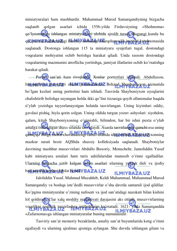  
 
miniatyuralari ham mashhurdir. Muhammad Murod Samarqandiyning bizgacha 
saqlanib 
qolgan 
asarlari 
ichida 
1556-yilda 
Firdavsiyning 
«Shohnoma» 
qo’lyozmasiga ishlangan miniatyuralari alohida ajralib turadi. Bugungi kunda bu 
qo’lyozma Toshkentdagi Beruniy nomidagi Sharqshunoslik instituti kutubxonasida 
saqlanadi. Dostonga ishlangan 115 ta miniatyura syujetlari tugal, dostondagi 
voqealarni mohiyatini ochib berishga harakat qiladi. Unda rassom dostondagi 
voqealarning mazmunini atroflicha yoritishga, jamiyat illatlarini ochib ko’rsatishga 
harakat qiladi. 
Portret san’ati ham rivojlandi. Xonlar portretlari ishlandi. Abdullaxon, 
Imonqulixon portretlari shular jumlasidandir. Behzod Shayboniyxon xizmatida 
bo’lgan kezlari uning portretini ham ishladi. Tasvirda Shayboniyxon oyoqlarini 
chalishtirib bolishga suyangan holda ikki qo’lini tizzasiga qoyib allanimalar haqida 
o’ylab yozishga tayyorlanayotgan holatda tasvirlangan. Uning kiyimlari oddiy, 
gavdasi pishiq, hiyla qorin solgan. Uning oldida turgan yozuv ashyolari: siyohdon, 
qalam, kitob Shayboniyxoning o’qimishli, bilimdon, har bir ishni puxta o’ylab 
amalga oshiradigan shaxs sifatida tasvirlaydi. Asarda tasvirlangan qamchi esa uning 
qattiq qo’lliligi, mohir chavandozligi ramzi sifatida idrok etiladi. Shayboniyxonning 
mazkur surati hozir AQShda shaxsiy kolleksiyada saqlanadi. Shayboniylar 
davrining mashhur musavvirlari Abdullo Buxoriy, Menuchehr, Jamoliddin Yusuf 
kabi miniatyura ustalari ham tarix sahifalaridan munosib o’rinni egalladilar. 
Ularning bizgacha yetib kelgan ayrim asarlari ularning yuksak didi va ijodiy 
barkamolliklaridan dalolat beradi. 
Jaloliddin Yusuf, Mahmud Muzahhib, Keldi Muhammad, Muhammad Murod 
Samarqandiy va boshqa iste’dodli musavvirlar o’sha davrda samarali ijod qildilar. 
Ko’pgina miniatyuralar o’zining nafosati va ijod san’atidagi nazokati bilan kishini 
lol qoldiradi. Ular xalq moddiy madaniyati darajasini aks ettirib, musavvirlarning 
voqelikni realistik tasvirlashga intilishlarini ko’rsatadi. 1621- yilda Samarqandda 
«Zafarnoma»ga ishlangan miniatyuralar buning namunasidir.  
Tasviriy san’at memoriy bezaklarda, amaliy san’at buyumlarida keng o’rinni 
egallaydi va ularning ajralmas qismiga aylangan. Shu davrda ishlangan gilam va 
