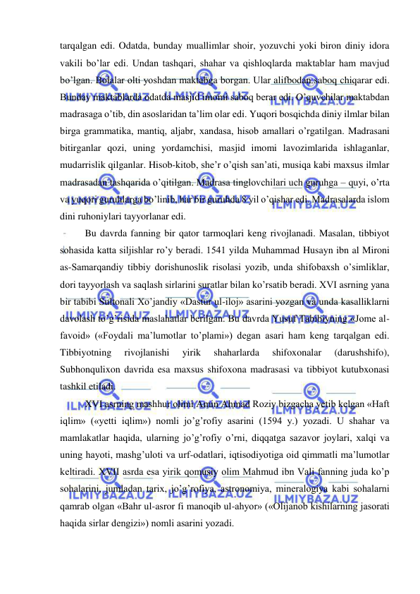  
 
tarqalgan edi. Odatda, bunday muallimlar shoir, yozuvchi yoki biron diniy idora 
vakili bo’lar edi. Undan tashqari, shahar va qishloqlarda maktablar ham mavjud 
bo’lgan. Bolalar olti yoshdan maktabga borgan. Ular alifbodan saboq chiqarar edi. 
Bunday maktablarda odatda masjid imomi saboq berar edi. O’quvchilar maktabdan 
madrasaga o’tib, din asoslaridan ta’lim olar edi. Yuqori bosqichda diniy ilmlar bilan 
birga grammatika, mantiq, aljabr, xandasa, hisob amallari o’rgatilgan. Madrasani 
bitirganlar qozi, uning yordamchisi, masjid imomi lavozimlarida ishlaganlar, 
mudarrislik qilganlar. Hisob-kitob, she’r o’qish san’ati, musiqa kabi maxsus ilmlar 
madrasadan tashqarida o’qitilgan. Madrasa tinglovchilari uch guruhga – quyi, o’rta 
va yuqori guruhlarga bo’linib, har bir guruhda 8 yil o’qishar edi. Madrasalarda islom 
dini ruhoniylari tayyorlanar edi. 
Bu davrda fanning bir qator tarmoqlari keng rivojlanadi. Masalan, tibbiyot 
sohasida katta siljishlar ro’y beradi. 1541 yilda Muhammad Husayn ibn al Mironi 
as-Samarqandiy tibbiy dorishunoslik risolasi yozib, unda shifobaxsh o’simliklar, 
dori tayyorlash va saqlash sirlarini suratlar bilan ko’rsatib beradi. XVI asrning yana 
bir tabibi Sultonali Xo’jandiy «Dastur ul-iloj» asarini yozgan va unda kasalliklarni 
davolash to’g’risida maslahatlar berilgan. Bu davrda Yusuf Tabibiyning «Jome al-
favoid» («Foydali ma’lumotlar to’plami») degan asari ham keng tarqalgan edi. 
Tibbiyotning 
rivojlanishi 
yirik 
shaharlarda 
shifoxonalar 
(darushshifo), 
Subhonqulixon davrida esa maxsus shifoxona madrasasi va tibbiyot kutubxonasi 
tashkil etiladi. 
XVI asrning mashhur olimi Amin Ahmad Roziy bizgacha yetib kelgan «Haft 
iqlim» («yetti iqlim») nomli jo’g’rofiy asarini (1594 y.) yozadi. U shahar va 
mamlakatlar haqida, ularning jo’g’rofiy o’rni, diqqatga sazavor joylari, xalqi va 
uning hayoti, mashg’uloti va urf-odatlari, iqtisodiyotiga oid qimmatli ma’lumotlar 
keltiradi. XVII asrda esa yirik qomusiy olim Mahmud ibn Vali fanning juda ko’p 
sohalarini, jumladan tarix, jo’g’rofiya, astronomiya, mineralogiya kabi sohalarni 
qamrab olgan «Bahr ul-asror fi manoqib ul-ahyor» («Olijanob kishilarning jasorati 
haqida sirlar dengizi») nomli asarini yozadi.  
