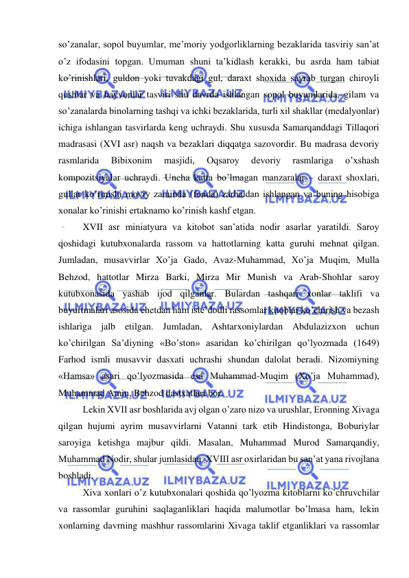  
 
so’zanalar, sopol buyumlar, me’moriy yodgorliklarning bezaklarida tasviriy san’at 
o’z ifodasini topgan. Umuman shuni ta’kidlash kerakki, bu asrda ham tabiat 
ko’rinishlari, guldon yoki tuvakdagi gul, daraxt shoxida sayrab turgan chiroyli 
qushlar va hayvonlar tasviri shu davrda ishlangan sopol buyumlarida, gilam va 
so’zanalarda binolarning tashqi va ichki bezaklarida, turli xil shakllar (medalyonlar) 
ichiga ishlangan tasvirlarda keng uchraydi. Shu xususda Samarqanddagi Tillaqori 
madrasasi (XVI asr) naqsh va bezaklari diqqatga sazovordir. Bu madrasa devoriy 
rasmlarida 
Bibixonim 
masjidi, 
Oqsaroy 
devoriy 
rasmlariga 
o’xshash 
kompozitsiyalar uchraydi. Uncha katta bo’lmagan manzaralar – daraxt shoxlari, 
gullar ko’rinishi moviy zaminda (fonda) zarhaldan ishlangan va buning hisobiga 
xonalar ko’rinishi ertaknamo ko’rinish kashf etgan. 
XVII asr miniatyura va kitobot san’atida nodir asarlar yaratildi. Saroy 
qoshidagi kutubxonalarda rassom va hattotlarning katta guruhi mehnat qilgan. 
Jumladan, musavvirlar Xo’ja Gado, Avaz-Muhammad, Xo’ja Muqim, Mulla 
Behzod, hattotlar Mirza Barki, Mirza Mir Munish va Arab-Shohlar saroy 
kutubxonasida yashab ijod qilganlar. Bulardan tashqari xonlar taklifi va 
buyurtmalari asosida chetdan ham iste’dodli rassomlar kitoblar ko’chirish va bezash 
ishlariga jalb etilgan. Jumladan, Ashtarxoniylardan Abdulazizxon uchun 
ko’chirilgan Sa’diyning «Bo’ston» asaridan ko’chirilgan qo’lyozmada (1649) 
Farhod ismli musavvir dasxati uchrashi shundan dalolat beradi. Nizomiyning 
«Hamsa» asari qo’lyozmasida esa Muhammad-Muqim (Xo’ja Muhammad), 
Muhammad Amin, Behzod dastxatlari bor. 
Lekin XVII asr boshlarida avj olgan o’zaro nizo va urushlar, Eronning Xivaga 
qilgan hujumi ayrim musavvirlarni Vatanni tark etib Hindistonga, Boburiylar 
saroyiga ketishga majbur qildi. Masalan, Muhammad Murod Samarqandiy, 
Muhammad Nodir, shular jumlasidan. XVIII asr oxirlaridan bu san’at yana rivojlana 
boshladi.  
Xiva xonlari o’z kutubxonalari qoshida qo’lyozma kitoblarni ko’chruvchilar 
va rassomlar guruhini saqlaganliklari haqida malumotlar bo’lmasa ham, lekin 
xonlarning davrning mashhur rassomlarini Xivaga taklif etganliklari va rassomlar 

