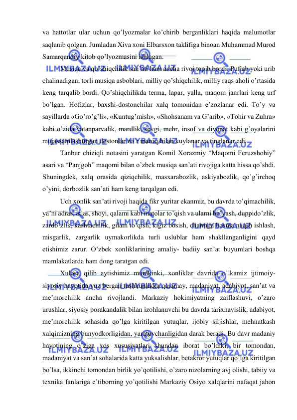  
 
va hattotlar ular uchun qo’lyozmalar ko’chirib berganliklari haqida malumotlar 
saqlanib qolgan. Jumladan Xiva xoni Elbarsxon taklifiga binoan Muhammad Murod 
Samarqandiy kitob qo’lyozmasini ishlagan. 
Musiqa va qo’shiqchilik san’ati ham ancha rivoj topib bordi. Puflab yoki urib 
chalinadigan, torli musiqa asboblari, milliy qo’shiqchilik, milliy raqs aholi o’rtasida 
keng tarqalib bordi. Qo’shiqchilikda terma, lapar, yalla, maqom janrlari keng urf 
bo’lgan. Hofizlar, baxshi-dostonchilar xalq tomonidan e’zozlanar edi. To’y va 
sayillarda «Go’ro’g’li», «Kuntug’mish», «Shohsanam va G’arib», «Tohir va Zuhra» 
kabi o’zida vatanparvalik, mardlik, sevgi, mehr, insof va diyonat kabi g’oyalarini 
mujassamlashtirgan dostonlar zo’r maroq bilan kuylanar va tinglanar edi. 
Tanbur chiziqli notasini yaratgan Komil Xorazmiy “Maqomi Feruzshohiy” 
asari va “Panjgoh” maqomi bilan o’zbek musiqa san’ati rivojiga katta hissa qo’shdi. 
Shuningdek, xalq orasida qiziqchilik, masxarabozlik, askiyabozlik, qo’g’irchoq 
o’yini, dorbozlik san’ati ham keng tarqalgan edi.  
Uch xonlik san’ati rivoji haqida fikr yuritar ekanmiz, bu davrda to’qimachilik, 
ya’ni adras, atlas, shoyi, qalami kabi matolar to’qish va ularni bo’yash, duppido’zlik, 
zardo’zlik, kashtachilik, gilam to’qish, kigiz bosish, charmga bosma naqsh ishlash, 
misgarlik, zargarlik uymakorlikda turli uslublar ham shakllanganligini qayd 
etishimiz zarur. O’zbek xonliklarining amaliy- badiiy san’at buyumlari boshqa 
mamlakatlarda ham dong taratgan edi. 
Xulosa qilib aytishimiz mumkinki, xonliklar davrida o’lkamiz ijtimoiy-
siyosiy hayotida yuz bergan tushkunlikka qaramay, madaniyat, adabiyot, san’at va 
me’morchilik ancha rivojlandi. Markaziy hokimiyatning zaiflashuvi, o’zaro 
urushlar, siyosiy porakandalik bilan izohlanuvchi bu davrda tarixnavislik, adabiyot, 
me’morchilik sohasida qo’lga kiritilgan yutuqlar, ijobiy siljishlar, mehnatkash 
xalqimizning bunyodkorligidan, yaratuvchanligidan darak beradi. Bu davr madaniy 
hayotining o’ziga xos xususiyatlari shundan iborat bo’ldiki, bir tomondan, 
madaniyat va san’at sohalarida katta yuksalishlar, betakror yutuqlar qo’lga kiritilgan 
bo’lsa, ikkinchi tomondan birlik yo’qotilishi, o’zaro nizolarning avj olishi, tabiiy va 
texnika fanlariga e’tiborning yo’qotilishi Markaziy Osiyo xalqlarini nafaqat jahon 
