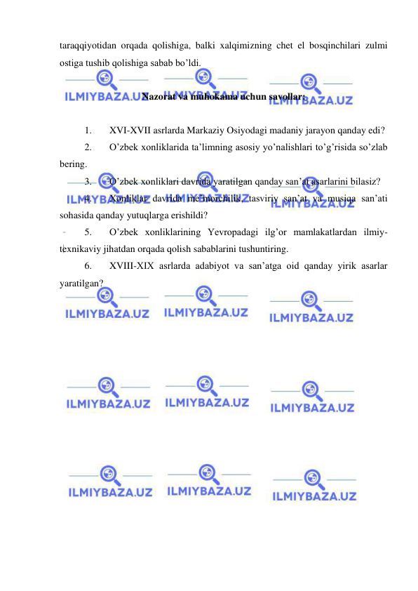  
 
taraqqiyotidan orqada qolishiga, balki xalqimizning chet el bosqinchilari zulmi 
ostiga tushib qolishiga sabab bo’ldi. 
 
Nazorat va muhokama uchun savollar: 
 
1. 
XVI-XVII asrlarda Markaziy Osiyodagi madaniy jarayon qanday edi? 
2. 
O’zbek xonliklarida ta’limning asosiy yo’nalishlari to’g’risida so’zlab 
bering. 
3. 
O’zbek xonliklari davrida yaratilgan qanday san’at asarlarini bilasiz? 
4. 
Xonliklar davrida me’morchilik, tasviriy san’at va musiqa san’ati 
sohasida qanday yutuqlarga erishildi? 
5. 
O’zbek xonliklarining Yevropadagi ilg’or mamlakatlardan ilmiy-
texnikaviy jihatdan orqada qolish sabablarini tushuntiring. 
6. 
XVIII-XIX asrlarda adabiyot va san’atga oid qanday yirik asarlar 
yaratilgan? 
 
