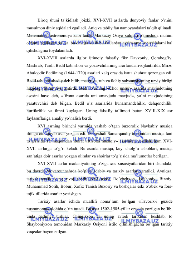  
 
Biroq shuni ta’kidlash joizki, XVI-XVII asrlarda dunyoviy fanlar o’rnini 
musulmon diniy aqidalari egalladi. Aniq va tabiiy fan namoyandalari ta’qib qilinadi. 
Matematika, astronomiya kabi fanlar Markaziy Osiyo xalqlari o’tmishida muhim 
o’rinni egallagan bo’lsa, bu davrga kelib bu fanlardan ayrim amaliy vazifalarni hal 
qilishdagina foydalaniladi. 
XVI-XVIII asrlarda ilg’or ijtimoiy falsafiy fikr Davvoniy, Qorabog’iy, 
Mashrab, Turdi, Bedil kabi shoir va yozuvchilarning asarlarida rivojlantirildi. Mirzo 
Abulqodir Bedilning (1644-1720) asarlari xalq orasida katta shuhrat qozongan edi. 
Bedil tabiatni abadiy deb bilib, materiya, ruh va ilohiy substansiyaning uzviy birligi 
haqidagi fikrni rivojlantirdi. Bedil o’zining «Chor unsur» asarida mavjudotning 
asosini havo deb, «Ifron» asarida uni «mavjudu mavjud», ya’ni mavjudotning 
yaratuvchisi deb bilgan. Bedil o’z asarlarida hunarmandchilik, dehqonchilik, 
hurfikrlilik va ilmni kuylagan. Uning falsafiy ta’limoti butun XVIII-XIX asr 
faylasuflariga amaliy yo’nalish berdi. 
XVI asrning birinchi yarmida yashab o’tgan buxorolik Navkabiy musiqa 
ilmiga oid ajoyib asar yozgan edi. Darveshali Samarqandiy tomonidan musiqa fani 
to’g’risida 12 maqomdan iborat «Risolai musiqiy» asarining yozilishi ham XVI-
XVII asrlarga to’g’ri keladi. Bu asarda musiqa, kuy, cholg’u asboblari, musiqa 
san’atiga doir asarlar yozgan olimlar va shoirlar to’g’risida ma’lumotlar berilgan. 
XVI-XVII asrlar madaniyatining o’ziga xos xususiyatlaridan biri shundaki, 
bu davrda Movarounnahrda ko’plab adabiy va tarixiy asarlar yaratildi. Ayniqsa, 
tarixshunoslik keng rivoj topdi. XVI asrda Ro’zbehxon, Isfahoniy, Binoiy, 
Muhammad Solih, Bobur, Xofiz Tanish Buxoriy va boshqalar eski o’zbek va fors-
tojik tillarida asarlar yozishgan. 
Tarixiy asarlar ichida muallifi noma’lum bo’lgan «Tavorix-i guzide 
nusratnoma» alohida o’rin tutadi. Bu asar 1502-1505-yillar orasida yozilgan bo’lib, 
unda qadimgi turklar, Chingizxon va uning avlodi tarixidan boshlab, to 
Shayboniyxon tomonidan Markaziy Osiyoni istilo qilinishigacha bo’lgan tarixiy 
voqealar bayon etilgan. 
