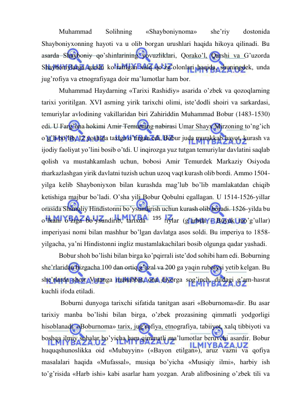  
 
Muhammad 
Solihning 
«Shayboniynoma» 
she’riy 
dostonida 
Shayboniyxonning hayoti va u olib borgan urushlari haqida hikoya qilinadi. Bu 
asarda Shayboniy qo’shinlarining yovuzliklari, Qorako’l, Qarshi va G’uzorda 
Shayboniylarga qarshi ko’ratilgan xalq qo’zg’olonlari haqida, shuningdek, unda 
jug’rofiya va etnografiyaga doir ma’lumotlar ham bor. 
Muhammad Haydarning «Tarixi Rashidiy» asarida o’zbek va qozoqlarning 
tarixi yoritilgan. XVI asrning yirik tarixchi olimi, iste’dodli shoiri va sarkardasi, 
temuriylar avlodining vakillaridan biri Zahiriddin Muhammad Bobur (1483-1530) 
edi. U Farg’ona hokimi Amir Temurning nabirasi Umar Shayx Mirzoning to’ng’ich 
o’g’li bo’lib, 12 yoshida taxtga o’tirgan edi. Bobur juda murakkab hayot, kurash va 
ijodiy faoliyat yo’lini bosib o’tdi. U inqirozga yuz tutgan temuriylar davlatini saqlab 
qolish va mustahkamlash uchun, bobosi Amir Temurdek Markaziy Osiyoda 
markazlashgan yirik davlatni tuzish uchun uzoq vaqt kurash olib bordi. Ammo 1504-
yilga kelib Shayboniyxon bilan kurashda mag’lub bo’lib mamlakatdan chiqib 
ketishiga majbur bo’ladi. O’sha yili Bobur Qobulni egallagan. U 1514-1526-yillar 
orasida Shimoliy Hindistonni bo’ysundirish uchun kurash olib boradi. 1526-yilda bu 
o’lkani o’ziga bo’ysundirib, tarixda Boburiylar (g’arbda - Buyuk mo’g’ullar) 
imperiyasi nomi bilan mashhur bo’lgan davlatga asos soldi. Bu imperiya to 1858-
yilgacha, ya’ni Hindistonni ingliz mustamlakachilari bosib olgunga qadar yashadi.  
Bobur shoh bo’lishi bilan birga ko’pqirrali iste’dod sohibi ham edi. Boburning 
she’rlaridan bizgacha 100 dan ortiq g’azal va 200 ga yaqin ruboiysi yetib kelgan. Bu 
she’rlarda shoir Vatanga muhabbat, ona diyorga sog’inch, dildagi g’am-hasrat 
kuchli ifoda etiladi. 
 Boburni dunyoga tarixchi sifatida tanitgan asari «Boburnoma»dir. Bu asar 
tarixiy manba bo’lishi bilan birga, o’zbek prozasining qimmatli yodgorligi 
hisoblanadi. «Boburnoma» tarix, jug’rofiya, etnografiya, tabiiyot, xalq tibbiyoti va 
boshqa ilmiy sohalar bo’yicha ham qimmatli ma’lumotlar beruvchi asardir. Bobur 
huquqshunoslikka oid «Mubayyin» («Bayon etilgan»), aruz vazni va qofiya 
masalalari haqida «Mufassal», musiqa bo’yicha «Musiqiy ilmi», harbiy ish 
to’g’risida «Harb ishi» kabi asarlar ham yozgan. Arab alifbosining o’zbek tili va 
195 
