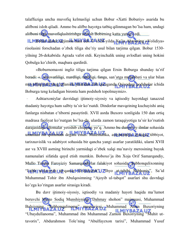  
 
talaffuziga uncha muvofiq kelmasligi uchun Bobur «Xatti Boburiy» asarida bu 
alifboni isloh qiladi. Ammo bu alifbo hayotga tatbiq qilinmagan bo’lsa ham, undagi 
alifboni tilga muvofiqlashtirishga urinish Bobirning katta yutug’i edi.  
Bobur mohir tarjimon ham edi. U 1528-yilda Xo’ja Ahrorning «Volidiya» 
risolasini forschadan o’zbek tiliga she’riy usul bilan tarjima qilgan. Bobur 1530- 
yilning 26-dekabrida Agrada vafot etdi. Keyinchalik uning avlodlari uning hokini 
Qobulga ko’chirib, maqbara qurdirdi. 
«Boburnoma»ni ingliz tiliga tarjima qilgan Ersin Boburga shunday ta’rif 
beradi: «...saxovatliligi, mardligi, tantiligi, fanga, san’atga muhabbati va ular bilan 
muvaffaqiyatli shug’ullanishi jihatidan olib qaraganda Osiyodagi podsholar ichida 
Boburga teng keladigan bironta ham podshoh topolmaymiz». 
Ashtarxoniylar davridagi ijtimoiy-siyosiy va iqtisodiy hayotdagi tanazzul 
madaniy hayotga ham salbiy ta’sir ko’rsatdi. Dindorlar mavqeining kuchayishi aniq 
fanlarga nisbatan e’tiborni pasaytirdi. XVII asrda Buxoro xonligida 150 dan ortiq 
madrasa faoliyat ko’rsatgan bo’lsa-da, ularda zamon taraqqiyotiga ta’sir ko’rsatish 
darajasidagi allomalar yetishib chiqqani yo’q. Ammo bu dunyoviy ilmlar sohasida 
umuman ish qilinmadi degani emas. Matematika, astronomiya, ayniqsa, tibbiyot, 
tarixnavislik va adabiyot sohasida bir qancha yangi asarlar yaratildiki, ularni XVII 
asr va XVIII asrning birinchi yarmidagi o’zbek xalqi ma’naviy merosining buyuk 
namunalari sifatida qayd etish mumkin. Boboxo’ja ibn Xoja Orif Samarqandiy, 
Mullo Tursun Faroyiziy Samarqandiylar falakiyot sohasida, Subhonqulixonning 
“Lubb ul-lavoyih ul-qamar fil-ixtiyorot”, “Ihyo at-tabibi Subhoniy”, Sa’id 
Muhammad Tohir ibn Abulqosimning “Ajoyib ul-tabqot” asarlari shu davrdagi 
ko’zga ko’ringan asarlar sirasiga kiradi. 
Bu davr ijtimoiy-siyosiy, iqtisodiy va madaniy hayoti haqida ma’lumot 
beruvchi Mirzo Sodiq Munshiyning “Dahmay shohon” majmuasi, Muhammad 
Balxiyning “Subhonqulinoma” masnaviysi, Muhammad Amin Buxoriyning 
“Ubaydullanoma”, Muhammad ibn Muhammad Zamon Buxoriyning “Muhit ut-
tavorix”, Abdurahmon Tole’ning “Abulfayzxon tarixi”, Muhammad Yusuf 

