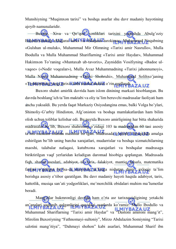  
 
Munshiyning “Muqimxon tarixi” va boshqa asarlar shu davr madaniy hayotining 
ajoyib namunalaridir. 
Buxoro, Xiva va Qo’qon xonliklari tarixini yoritishda Abulg’oziy 
Bahodirxonning «Shajarai turk» va «Shajarai tarokima», Muhammad Yoqubning 
«Gulshan ul-muluk», Muhammad Mir Olimning «Tarixi amir Nasrullo», Mulla 
Ibodulla va Mulla Muhammad Shariflarning «Tarixi amir Haydar», Muhammad 
Hakimxon To’raning «Muntaxab ub-tavorix», Zayniddin Vosifiyning «Badoe ul-
vaqoe» («Nodir voqealar»), Mulla Avaz Muhammadning «Tarixi jahonnumoyi», 
Mulla Niyoz Muhammadning «Tarixi Shohruhi», Muhammad Solihxo’janing 
«Toshkentning yangi tarixi» kabi asarlar muhim o’rin egallaydi. 
Buxoro shahri amirlik davrida ham islom dinining markazi hisoblangan. Bu 
davrda boshlang’ich ta’lim maktabi va oliy ta’lim beruvchi madrasalar faoliyati ham 
ancha yuksaldi. Bu yerda faqat Markaziy Osiyodangina emas, balki Volga bo’ylari, 
Shimoliy-G’arbiy Hindiston, Afg’oniston va boshqa mamlakatlardan ham bilim 
olish uchun toliblar kelishar edi. Bu paytda Buxoro amirligining har bitta shaharida 
madrasalar bo’lib, Buxoro shahrining o’zidagi 103 ta madrasadan 60 tasi asosiy 
ta’lim maskani sifatida mashhur bo’lgan. Madrasada o’qitish 3 bosqichda amalga 
oshirilgan bo’lib uning barcha xarajatlari, mudarrislar va boshqa xizmatchilarning 
maoshi, talabalar nafaqasi, kutubxona xarajatlari va boshqalar madrasaga 
biriktirilgan vaqf yerlaridan keladigan daromad hisobiga qoplangan. Madrasada 
fiqh, shariat asoslari, adabiyot, til, tarix, falakiyot, mantiq, falsafa, matematika 
fanlari o’qitilgan bo’lsa-da dunyoviy ta’limga nisbatan diniy- axloqiy ta’lim 
berishga asosiy e’tibor qaratilgan. Bu davr madaniy hayoti haqida adabiyot, tarix, 
hattotlik, musiqa san’ati yodgorliklari, me’morchilik obidalari muhim ma’lumotlar 
beradi. 
Mang’itlar hukmronligi davrida ham o’rta asr tarixnavisligining yetakchi 
an’analari saqlanib qolganligini quyidagi asarlarda ko’ramiz: Mullo Ibodullo va 
Muhammad Shariflarning “Tarixi amir Haydar” va “Dastoni amironi mang’it”, 
Mirolim Buxoriyning “Fathnomayi-sultoniy”, Mirzo Abdulazim Somiyning “Tarixi 
salotini mang’itiya”, “Dahmayi shohon” kabi asarlari, Muhammad Sharif ibn 

