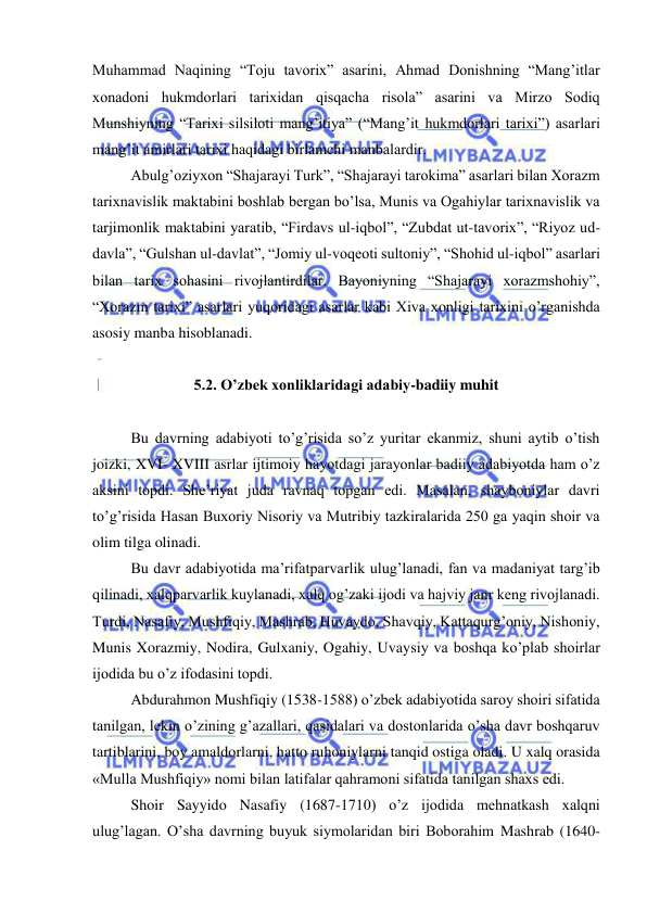  
 
Muhammad Naqining “Toju tavorix” asarini, Ahmad Donishning “Mang’itlar 
xonadoni hukmdorlari tarixidan qisqacha risola” asarini va Mirzo Sodiq 
Munshiyning “Tarixi silsiloti mang’itiya” (“Mang’it hukmdorlari tarixi”) asarlari 
mang’it amirlari tarixi haqidagi birlamchi manbalardir. 
Abulg’oziyxon “Shajarayi Turk”, “Shajarayi tarokima” asarlari bilan Xorazm 
tarixnavislik maktabini boshlab bergan bo’lsa, Munis va Ogahiylar tarixnavislik va 
tarjimonlik maktabini yaratib, “Firdavs ul-iqbol”, “Zubdat ut-tavorix”, “Riyoz ud-
davla”, “Gulshan ul-davlat”, “Jomiy ul-voqeoti sultoniy”, “Shohid ul-iqbol” asarlari 
bilan tarix sohasini rivojlantirdilar. Bayoniyning “Shajarayi xorazmshohiy”, 
“Xorazm tarixi” asarlari yuqoridagi asarlar kabi Xiva xonligi tarixini o’rganishda 
asosiy manba hisoblanadi. 
 
5.2. O’zbek xonliklaridagi adabiy-badiiy muhit 
      
Bu davrning adabiyoti to’g’risida so’z yuritar ekanmiz, shuni aytib o’tish 
joizki, XVI- XVIII asrlar ijtimoiy hayotdagi jarayonlar badiiy adabiyotda ham o’z 
aksini topdi. She’riyat juda ravnaq topgan edi. Masalan, shayboniylar davri 
to’g’risida Hasan Buxoriy Nisoriy va Mutribiy tazkiralarida 250 ga yaqin shoir va 
olim tilga olinadi. 
Bu davr adabiyotida ma’rifatparvarlik ulug’lanadi, fan va madaniyat targ’ib 
qilinadi, xalqparvarlik kuylanadi, xalq og’zaki ijodi va hajviy janr keng rivojlanadi. 
Turdi, Nasafiy, Mushfiqiy, Mashrab, Huvaydo, Shavqiy, Kattaqurg’oniy, Nishoniy, 
Munis Xorazmiy, Nodira, Gulxaniy, Ogahiy, Uvaysiy va boshqa ko’plab shoirlar 
ijodida bu o’z ifodasini topdi. 
Abdurahmon Mushfiqiy (1538-1588) o’zbek adabiyotida saroy shoiri sifatida 
tanilgan, lekin o’zining g’azallari, qasidalari va dostonlarida o’sha davr boshqaruv 
tartiblarini, boy amaldorlarni, hatto ruhoniylarni tanqid ostiga oladi. U xalq orasida 
«Mulla Mushfiqiy» nomi bilan latifalar qahramoni sifatida tanilgan shaxs edi. 
Shoir Sayyido Nasafiy (1687-1710) o’z ijodida mehnatkash xalqni 
ulug’lagan. O’sha davrning buyuk siymolaridan biri Boborahim Mashrab (1640-
