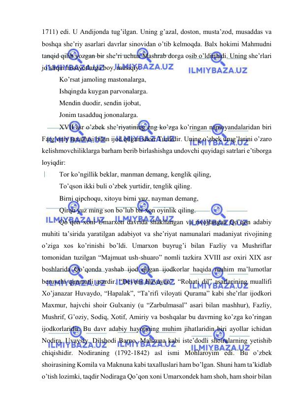  
 
1711) edi. U Andijonda tug’ilgan. Uning g’azal, doston, musta’zod, musaddas va 
boshqa she’riy asarlari davrlar sinovidan o’tib kelmoqda. Balx hokimi Mahmudni 
tanqid qilib yozgan bir she’ri uchun Mashrab dorga osib o’ldiriladi. Uning she’rlari 
jo’shqin hissiyotlarga boy, musiqiy: 
Ko’rsat jamoling mastonalarga, 
Ishqingda kuygan parvonalarga. 
Mendin duodir, sendin ijobat, 
Jonim tasadduq jononalarga. 
XVII asr o’zbek she’riyatining eng ko’zga ko’ringan namoyandalaridan biri 
Farg’oniy taxallusi bilan ijod qilgan shoir Turdidir. Uning o’zbek urug’larini o’zaro 
kelishmovchiliklarga barham berib birlashishga undovchi quyidagi satrlari e’tiborga 
loyiqdir: 
Tor ko’ngillik beklar, manman demang, kenglik qiling, 
To’qson ikki buli o’zbek yurtidir, tenglik qiling. 
Birni qipchoqu, xitoyu birni yuz, nayman demang, 
Qirqu yuz ming son bo’lub bir xon oyinlik qiling. 
Qo’qon xoni Umarxon davrida shakllangan va rivojlangan Qo’qon adabiy 
muhiti ta’sirida yaratilgan adabiyot va she’riyat namunalari madaniyat rivojining 
o’ziga xos ko’rinishi bo’ldi. Umarxon buyrug’i bilan Fazliy va Mushriflar 
tomonidan tuzilgan “Majmuat ush-shuaro” nomli tazkira XVIII asr oxiri XIX asr 
boshlarida Qo’qonda yashab ijod qilgan ijodkorlar haqida muhim ma’lumotlar 
beruvchi qimmatli asardir. “Devoni Huvaydo”, “Rohati dil” asarlarining muallifi 
Xo’janazar Huvaydo, “Hapalak”, “Ta’rifi viloyati Qurama” kabi she’rlar ijodkori 
Maxmur, hajvchi shoir Gulxaniy (u “Zarbulmasal” asari bilan mashhur), Fazliy, 
Mushrif, G’oziy, Sodiq, Xotif, Amiriy va boshqalar bu davrning ko’zga ko’ringan 
ijodkorlaridir. Bu davr adabiy hayotining muhim jihatlaridin biri ayollar ichidan 
Nodira, Uvaysiy, Dilshodi Barno, Mahzuna kabi iste’dodli shoiralarning yetishib 
chiqishidir. Nodiraning (1792-1842) asl ismi Mohlaroyim edi. Bu o’zbek 
shoirasining Komila va Maknuna kabi taxalluslari ham bo’lgan. Shuni ham ta’kidlab 
o’tish lozimki, taqdir Nodiraga Qo’qon xoni Umarxondek ham shoh, ham shoir bilan 
