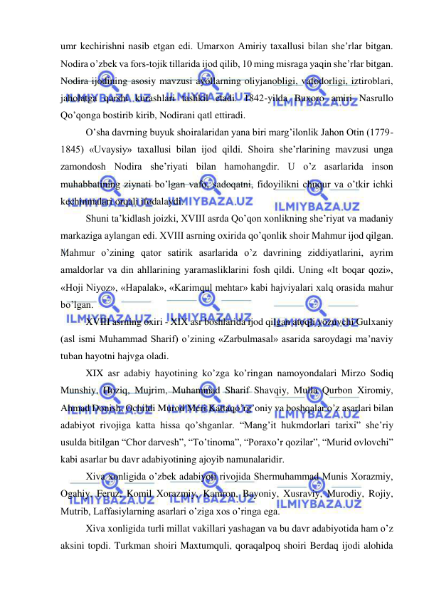  
 
umr kechirishni nasib etgan edi. Umarxon Amiriy taxallusi bilan she’rlar bitgan. 
Nodira o’zbek va fors-tojik tillarida ijod qilib, 10 ming misraga yaqin she’rlar bitgan. 
Nodira ijodining asosiy mavzusi ayollarning oliyjanobligi, vafodorligi, iztiroblari, 
jaholatga qarshi kurashlari tashkil etadi. 1842-yilda Buxoro amiri Nasrullo 
Qo’qonga bostirib kirib, Nodirani qatl ettiradi.  
O’sha davrning buyuk shoiralaridan yana biri marg’ilonlik Jahon Otin (1779-
1845) «Uvaysiy» taxallusi bilan ijod qildi. Shoira she’rlarining mavzusi unga 
zamondosh Nodira she’riyati bilan hamohangdir. U o’z asarlarida inson 
muhabbatining ziynati bo’lgan vafo, sadoqatni, fidoyilikni chuqur va o’tkir ichki 
kechinmalari orqali ifodalaydi. 
Shuni ta’kidlash joizki, XVIII asrda Qo’qon xonlikning she’riyat va madaniy 
markaziga aylangan edi. XVIII asrning oxirida qo’qonlik shoir Mahmur ijod qilgan. 
Mahmur o’zining qator satirik asarlarida o’z davrining ziddiyatlarini, ayrim 
amaldorlar va din ahllarining yaramasliklarini fosh qildi. Uning «It boqar qozi», 
«Hoji Niyoz», «Hapalak», «Karimqul mehtar» kabi hajviyalari xalq orasida mahur 
bo’lgan.  
XVIII asrning oxiri - XIX asr boshlarida ijod qilgan atoqli yozuvchi Gulxaniy 
(asl ismi Muhammad Sharif) o’zining «Zarbulmasal» asarida saroydagi ma’naviy 
tuban hayotni hajvga oladi. 
XIX asr adabiy hayotining ko’zga ko’ringan namoyondalari Mirzo Sodiq 
Munshiy, Hoziq, Mujrim, Muhammad Sharif Shavqiy, Mulla Qurbon Xiromiy, 
Ahmad Donish, Ochildi Murod Meri Kattaqo’rg’oniy va boshqalar o’z asarlari bilan 
adabiyot rivojiga katta hissa qo’shganlar. “Mang’it hukmdorlari tarixi” she’riy 
usulda bitilgan “Chor darvesh”, “To’tinoma”, “Poraxo’r qozilar”, “Murid ovlovchi” 
kabi asarlar bu davr adabiyotining ajoyib namunalaridir. 
Xiva xonligida o’zbek adabiyoti rivojida Shermuhammad Munis Xorazmiy, 
Ogahiy, Feruz, Komil Xorazmiy, Kamron, Bayoniy, Xusraviy, Murodiy, Rojiy, 
Mutrib, Laffasiylarning asarlari o’ziga xos o’ringa ega. 
Xiva xonligida turli millat vakillari yashagan va bu davr adabiyotida ham o’z 
aksini topdi. Turkman shoiri Maxtumquli, qoraqalpoq shoiri Berdaq ijodi alohida 
