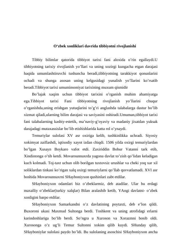 O‘zbek xonliklari davrida tibbiyotni rivojlanishi
Tibbiy  bilimlar  qatorida  tibbiyot  tarixi  fani  aloxida  o’rin  egallaydi.U
tibbiyotning tarixiy rivojlanish yo’llari va uning xozirgi kungacha etgan darajasi
haqida  umumlashtiruvchi  tushuncha  beradi,tibbiyotning  tarakkiyot  qonunlarini
ochadi  va  shunga  asosan  uning  kelgusidagi  yunalish  yo’llarini  ko’rsatib
beradi.Tibbiyot tarixi umuminsoniyat tarixining muxum qismidir
Bo’lajak  xaqim  uchun  tibbiyot  tarixini  o’rganish  muhim  ahamiyatga
ega.Tibbiyot  tarixi  Fani  tibbiyotning  rivojlanish  yo’llarini  chuqur
o’rganishda,uning erishgan yutuqlarini to’g’ri anglashda talabalarga dastur bo’lib
xizmat qiladi,ularning bilim darajasi va saviyasini oshiradi.Umuman,tibbiyot tarixi
fani talabalarning kasbiy-estetik, ma’naviy-g’oyaviy va madaniy jixatdan yuksak
darajadagi mutaxassislar bo’lib etishishlarida katta rol o’ynaydi.  
Temuriylar  sulolasi  XV  asr  oxiriga  kelib,  tushkinlikka  uchradi.  Siyosiy
xokimyat zaiflashdi, iqtisodiy xayot izdan chiqdi. 1506 yilda oxirgi temuriylardan
bo’lgan  Xusayn  Boykaro  vafot  etdi.  Zaxiriddin  Bobur  Vatanni  tark  etib,
Xindistonga o’tib ketdi. Movarounnaxrda yagona davlat to’zish qo’lidan keladigan
kuch kolmadi. Toj-taxt uchun olib borilgan tuxtovsiz urushlar va cheki yoq xar xil
soliklardan tinkasi ko’rigan xalq oxirgi temuriylarni qo’llab quvvatlamadi. XVI asr
boshida Movarounnaxrni SHayboniyxon qushinlari zabt etdilar.
SHayboniyxon  odamlari  biz  o’zbeklarmiz,  deb  atadilar.  Ular  bu  erdagi
maxalliy o’zbeklar(turkiy xalqlar) Bilan aralashib ketib, YAngi davlatni- o’zbek
xonligini barpo etdilar.
SHayboniyxon  Samarkandni  o’z  davlatining  poytaxti,  deb  e’lon  qildi.
Buxoroni ukasi Maxmud Sultonga berdi. Toshkent va uning atrofidagi erlarni
karindoshlariga  bo’lib  berdi.  So’ngra  u  Xuroson  va  Xorazmni  bosib  oldi.
Xurosonga  o’z  ug’li  Temur  Sultonni  xokim  qilib  kuydi.  SHunday  qilib,
SHayboniylar sulolasi paydo bo’ldi. Bu sulolaning asoschisi SHayboniyxon ancha

