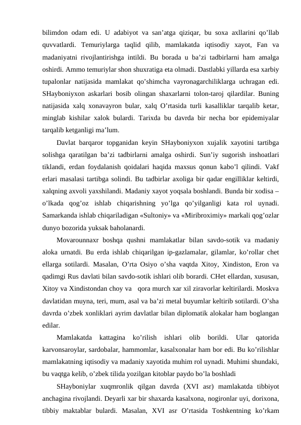 bilimdon odam edi. U adabiyot va san’atga qiziqar, bu soxa axllarini qo’llab
quvvatlardi.  Temuriylarga  taqlid  qilib,  mamlakatda  iqtisodiy  xayot,  Fan  va
madaniyatni rivojlantirishga intildi. Bu borada u ba’zi tadbirlarni ham amalga
oshirdi. Ammo temuriylar shon shuxratiga eta olmadi. Dastlabki yillarda esa xarbiy
tupalonlar natijasida mamlakat qo’shimcha vayronagarchiliklarga uchragan edi.
SHayboniyxon askarlari bosib olingan shaxarlarni tolon-taroj qilardilar. Buning
natijasida xalq xonavayron bular, xalq O’rtasida turli kasalliklar tarqalib ketar,
minglab kishilar xalok bulardi. Tarixda bu davrda bir necha bor epidemiyalar
tarqalib ketganligi ma’lum.
Davlat barqaror topganidan keyin SHayboniyxon xujalik xayotini tartibga
solishga qaratilgan ba’zi tadbirlarni amalga oshirdi. Sun’iy sugorish inshoatlari
tiklandi, erdan foydalanish qoidalari haqida maxsus qonun kabo’l qilindi. Vakf
erlari masalasi tartibga solindi. Bu tadbirlar axoliga bir qadar engilliklar keltirdi,
xalqning axvoli yaxshilandi. Madaniy xayot yoqsala boshlandi. Bunda bir xodisa –
o’lkada  qog’oz  ishlab  chiqarishning  yo’lga  qo’yilganligi  kata  rol  uynadi.
Samarkanda ishlab chiqariladigan «Sultoniy» va «Miribroximiy» markali qog’ozlar
dunyo bozorida yuksak baholanardi.
Movarounnaxr  boshqa  qushni  mamlakatlar  bilan  savdo-sotik  va  madaniy
aloka urnatdi. Bu erda ishlab chiqarilgan ip-gazlamalar, gilamlar, ko’rollar chet
ellarga sotilardi. Masalan, O’rta Osiyo o’sha vaqtda Xitoy, Xindiston, Eron va
qadimgi Rus davlati bilan savdo-sotik ishlari olib borardi. CHet ellardan, xususan,
Xitoy va Xindistondan choy va   qora murch xar xil ziravorlar keltirilardi. Moskva
davlatidan muyna, teri, mum, asal va ba’zi metal buyumlar keltirib sotilardi. O’sha
davrda o’zbek xonliklari ayrim davlatlar bilan diplomatik alokalar ham boglangan
edilar.
Mamlakatda  kattagina  ko’rilish  ishlari  olib  borildi.  Ular  qatorida
karvonsaroylar, sardobalar, hammomlar, kasalxonalar ham bor edi. Bu ko’rilishlar
mamlakatning iqtisodiy va madaniy xayotida muhim rol uynadi. Muhimi shundaki,
bu vaqtga kelib, o’zbek tilida yozilgan kitoblar paydo bo’la boshladi
SHayboniylar  xuqmronlik  qilgan  davrda  (XVI asr)  mamlakatda  tibbiyot
anchagina rivojlandi. Deyarli xar bir shaxarda kasalxona, nogironlar uyi, dorixona,
tibbiy  maktablar  bulardi.  Masalan,  XVI asr  O’rtasida  Toshkentning  ko’rkam
