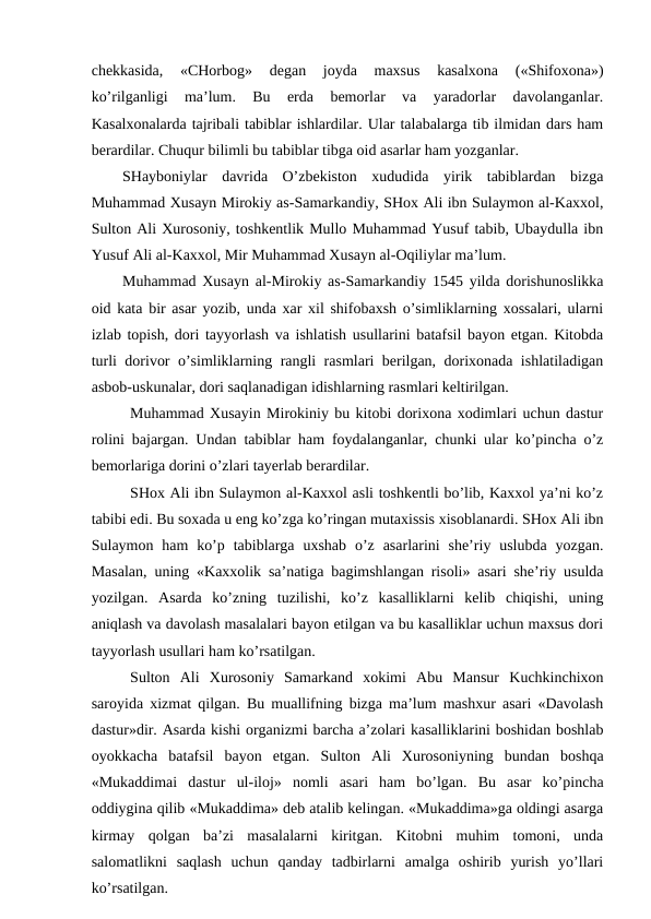 chekkasida,  «CHorbog»  degan  joyda  maxsus  kasalxona  («Shifoxona»)
ko’rilganligi  ma’lum.  Bu  erda  bemorlar  va  yaradorlar  davolanganlar.
Kasalxonalarda tajribali tabiblar ishlardilar. Ular talabalarga tib ilmidan dars ham
berardilar. Chuqur bilimli bu tabiblar tibga oid asarlar ham yozganlar.
SHayboniylar  davrida  O’zbekiston  xududida  yirik  tabiblardan  bizga
Muhammad Xusayn Mirokiy as-Samarkandiy, SHox Ali ibn Sulaymon al-Kaxxol,
Sulton Ali Xurosoniy, toshkentlik Mullo Muhammad Yusuf tabib, Ubaydulla ibn
Yusuf Ali al-Kaxxol, Mir Muhammad Xusayn al-Oqiliylar ma’lum.
Muhammad Xusayn al-Mirokiy as-Samarkandiy 1545 yilda dorishunoslikka
oid kata bir asar yozib, unda xar xil shifobaxsh o’simliklarning xossalari, ularni
izlab topish, dori tayyorlash va ishlatish usullarini batafsil bayon etgan. Kitobda
turli dorivor o’simliklarning rangli rasmlari berilgan, dorixonada ishlatiladigan
asbob-uskunalar, dori saqlanadigan idishlarning rasmlari keltirilgan.
Muhammad Xusayin Mirokiniy bu kitobi dorixona xodimlari uchun dastur
rolini bajargan. Undan tabiblar ham foydalanganlar, chunki ular ko’pincha o’z
bemorlariga dorini o’zlari tayerlab berardilar.
SHox Ali ibn Sulaymon al-Kaxxol asli toshkentli bo’lib, Kaxxol ya’ni ko’z
tabibi edi. Bu soxada u eng ko’zga ko’ringan mutaxissis xisoblanardi. SHox Ali ibn
Sulaymon ham  ko’p  tabiblarga  uxshab  o’z  asarlarini  she’riy uslubda  yozgan.
Masalan, uning «Kaxxolik sa’natiga bagimshlangan risoli» asari she’riy usulda
yozilgan.  Asarda  ko’zning  tuzilishi,  ko’z  kasalliklarni  kelib  chiqishi,  uning
aniqlash va davolash masalalari bayon etilgan va bu kasalliklar uchun maxsus dori
tayyorlash usullari ham ko’rsatilgan.
Sulton  Ali  Xurosoniy  Samarkand  xokimi  Abu  Mansur  Kuchkinchixon
saroyida xizmat qilgan. Bu muallifning bizga ma’lum mashxur asari «Davolash
dastur»dir. Asarda kishi organizmi barcha a’zolari kasalliklarini boshidan boshlab
oyokkacha  batafsil  bayon  etgan.  Sulton  Ali  Xurosoniyning  bundan  boshqa
«Mukaddimai  dastur  ul-iloj»  nomli  asari  ham  bo’lgan.  Bu  asar  ko’pincha
oddiygina qilib «Mukaddima» deb atalib kelingan. «Mukaddima»ga oldingi asarga
kirmay  qolgan  ba’zi  masalalarni  kiritgan.  Kitobni  muhim  tomoni,  unda
salomatlikni  saqlash  uchun  qanday  tadbirlarni  amalga  oshirib  yurish  yo’llari
ko’rsatilgan.
