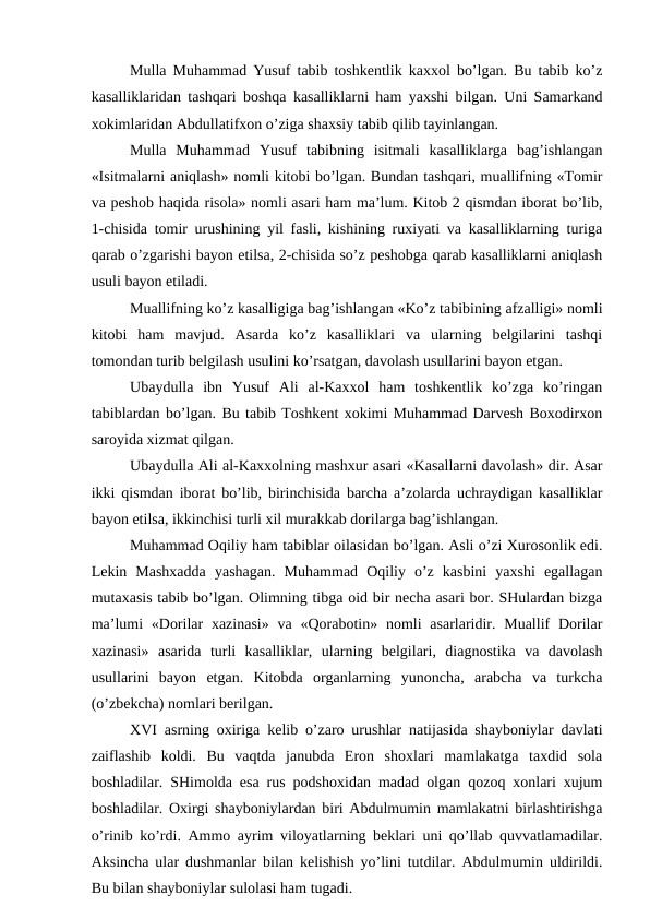 Mulla Muhammad Yusuf tabib toshkentlik kaxxol bo’lgan. Bu tabib ko’z
kasalliklaridan tashqari boshqa kasalliklarni ham yaxshi bilgan. Uni Samarkand
xokimlaridan Abdullatifxon o’ziga shaxsiy tabib qilib tayinlangan. 
Mulla  Muhammad  Yusuf  tabibning  isitmali  kasalliklarga  bag’ishlangan
«Isitmalarni aniqlash» nomli kitobi bo’lgan. Bundan tashqari, muallifning «Tomir
va peshob haqida risola» nomli asari ham ma’lum. Kitob 2 qismdan iborat bo’lib,
1-chisida tomir urushining yil fasli, kishining ruxiyati va kasalliklarning turiga
qarab o’zgarishi bayon etilsa, 2-chisida so’z peshobga qarab kasalliklarni aniqlash
usuli bayon etiladi.
Muallifning ko’z kasalligiga bag’ishlangan «Ko’z tabibining afzalligi» nomli
kitobi  ham  mavjud.  Asarda  ko’z  kasalliklari  va  ularning  belgilarini  tashqi
tomondan turib belgilash usulini ko’rsatgan, davolash usullarini bayon etgan.
Ubaydulla  ibn  Yusuf  Ali  al-Kaxxol  ham  toshkentlik  ko’zga  ko’ringan
tabiblardan bo’lgan. Bu tabib Toshkent xokimi Muhammad Darvesh Boxodirxon
saroyida xizmat qilgan.
Ubaydulla Ali al-Kaxxolning mashxur asari «Kasallarni davolash» dir. Asar
ikki qismdan iborat bo’lib, birinchisida barcha a’zolarda uchraydigan kasalliklar
bayon etilsa, ikkinchisi turli xil murakkab dorilarga bag’ishlangan.
Muhammad Oqiliy ham tabiblar oilasidan bo’lgan. Asli o’zi Xurosonlik edi.
Lekin  Mashxadda  yashagan.  Muhammad  Oqiliy  o’z  kasbini  yaxshi  egallagan
mutaxasis tabib bo’lgan. Olimning tibga oid bir necha asari bor. SHulardan bizga
ma’lumi  «Dorilar  xazinasi»  va «Qorabotin» nomli  asarlaridir. Muallif  Dorilar
xazinasi»  asarida  turli  kasalliklar,  ularning  belgilari,  diagnostika  va  davolash
usullarini  bayon  etgan.  Kitobda  organlarning  yunoncha,  arabcha  va  turkcha
(o’zbekcha) nomlari berilgan.
XVI asrning oxiriga kelib o’zaro urushlar natijasida shayboniylar davlati
zaiflashib  koldi.  Bu  vaqtda  janubda  Eron  shoxlari  mamlakatga  taxdid  sola
boshladilar. SHimolda esa rus podshoxidan madad olgan qozoq xonlari xujum
boshladilar. Oxirgi shayboniylardan biri Abdulmumin mamlakatni birlashtirishga
o’rinib ko’rdi. Ammo ayrim viloyatlarning beklari uni qo’llab quvvatlamadilar.
Aksincha ular dushmanlar bilan kelishish yo’lini tutdilar. Abdulmumin uldirildi.
Bu bilan shayboniylar sulolasi ham tugadi.
