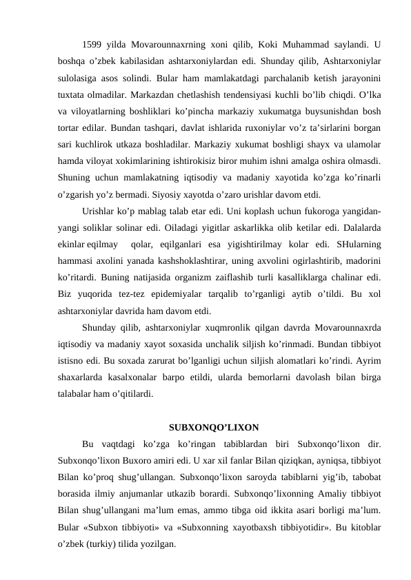 1599 yilda Movarounnaxrning xoni qilib, Koki Muhammad saylandi. U
boshqa o’zbek kabilasidan ashtarxoniylardan edi. Shunday qilib, Ashtarxoniylar
sulolasiga asos solindi. Bular ham mamlakatdagi parchalanib ketish jarayonini
tuxtata olmadilar. Markazdan chetlashish tendensiyasi kuchli bo’lib chiqdi. O’lka
va viloyatlarning boshliklari ko’pincha markaziy xukumatga buysunishdan bosh
tortar edilar. Bundan tashqari, davlat ishlarida ruxoniylar vo’z ta’sirlarini borgan
sari kuchlirok utkaza boshladilar. Markaziy xukumat boshligi shayx va ulamolar
hamda viloyat xokimlarining ishtirokisiz biror muhim ishni amalga oshira olmasdi.
Shuning uchun mamlakatning iqtisodiy va madaniy xayotida ko’zga ko’rinarli
o’zgarish yo’z bermadi. Siyosiy xayotda o’zaro urishlar davom etdi.
Urishlar ko’p mablag talab etar edi. Uni koplash uchun fukoroga yangidan-
yangi soliklar solinar edi. Oiladagi yigitlar askarlikka olib ketilar edi. Dalalarda
ekinlar eqilmay
qolar,  eqilganlari  esa  yigishtirilmay  kolar  edi.  SHularning
hammasi axolini yanada kashshoklashtirar, uning axvolini ogirlashtirib, madorini
ko’ritardi. Buning natijasida organizm zaiflashib turli kasalliklarga chalinar edi.
Biz  yuqorida  tez-tez  epidemiyalar  tarqalib  to’rganligi  aytib  o’tildi.  Bu  xol
ashtarxoniylar davrida ham davom etdi.
Shunday qilib, ashtarxoniylar xuqmronlik qilgan davrda Movarounnaxrda
iqtisodiy va madaniy xayot soxasida unchalik siljish ko’rinmadi. Bundan tibbiyot
istisno edi. Bu soxada zarurat bo’lganligi uchun siljish alomatlari ko’rindi. Ayrim
shaxarlarda  kasalxonalar  barpo  etildi,  ularda  bemorlarni  davolash  bilan  birga
talabalar ham o’qitilardi.
                                      SUBXONQO’LIXON
  
Bu  vaqtdagi  ko’zga  ko’ringan  tabiblardan  biri  Subxonqo’lixon dir.
Subxonqo’lixon Buxoro amiri edi. U xar xil fanlar Bilan qiziqkan, ayniqsa, tibbiyot
Bilan ko’proq shug’ullangan. Subxonqo’lixon saroyda tabiblarni yig’ib, tabobat
borasida ilmiy anjumanlar utkazib borardi. Subxonqo’lixonning Amaliy tibbiyot
Bilan shug’ullangani ma’lum emas, ammo tibga oid ikkita asari borligi ma’lum.
Bular «Subxon tibbiyoti» va «Subxonning xayotbaxsh tibbiyotidir». Bu kitoblar
o’zbek (turkiy) tilida yozilgan.
