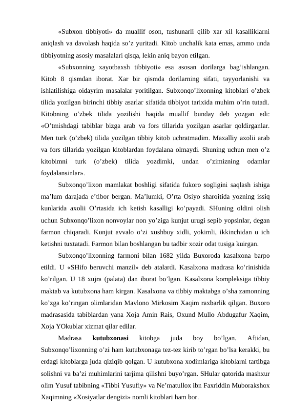 «Subxon tibbiyoti» da muallif oson, tushunarli qilib xar xil kasalliklarni
aniqlash va davolash haqida so’z yuritadi. Kitob unchalik kata emas, ammo unda
tibbiyotning asosiy masalalari qisqa, lekin aniq bayon etilgan.
«Subxonning  xayotbaxsh  tibbiyoti»  esa  asosan  dorilarga  bag’ishlangan.
Kitob  8  qismdan  iborat.  Xar  bir  qismda  dorilarning  sifati,  tayyorlanishi  va
ishlatilishiga oidayrim masalalar yoritilgan. Subxonqo’lixonning kitoblari o’zbek
tilida yozilgan birinchi tibbiy asarlar sifatida tibbiyot tarixida muhim o’rin tutadi.
Kitobning  o’zbek  tilida  yozilishi  haqida  muallif  bunday  deb  yozgan  edi:
«O’tmishdagi tabiblar bizga arab va fors tillarida yozilgan asarlar qoldirganlar.
Men turk (o’zbek) tilida yozilgan tibbiy kitob uchratmadim. Maxalliy axolii arab
va fors tillarida yozilgan kitoblardan foydalana olmaydi. Shuning uchun men o’z
kitobimni  turk  (o’zbek)  tilida  yozdimki,  undan  o’zimizning  odamlar
foydalansinlar».
Subxonqo’lixon mamlakat boshligi sifatida fukoro sogligini saqlash ishiga
ma’lum darajada e’tibor bergan. Ma’lumki, O’rta Osiyo sharoitida yozning issiq
kunlarida axolii O’rtasida ich ketish kasalligi ko’payadi. SHuning oldini olish
uchun Subxonqo’lixon nonvoylar non yo’ziga kunjut urugi sepib yopsinlar, degan
farmon chiqaradi. Kunjut avvalo o’zi xushbuy xidli, yokimli, ikkinchidan u ich
ketishni tuxtatadi. Farmon bilan boshlangan bu tadbir xozir odat tusiga kuirgan.
Subxonqo’lixonning farmoni bilan 1682 yilda Buxoroda kasalxona barpo
etildi. U «SHifo beruvchi manzil» deb atalardi. Kasalxona madrasa ko’rinishida
ko’rilgan. U 18 xujra (palata) dan iborat bo’lgan. Kasalxona kompleksiga tibbiy
maktab va kutubxona ham kirgan. Kasalxona va tibbiy maktabga o’sha zamonning
ko’zga ko’ringan olimlaridan Mavlono Mirkosim Xaqim raxbarlik qilgan. Buxoro
madrasasida tabiblardan yana Xoja Amin Rais, Oxund Mullo Abdugafur Xaqim,
Xoja YOkublar xizmat qilar edilar.
Madrasa
 kutubxonasi 
kitobga  juda  boy  bo’lgan.  Aftidan,
Subxonqo’lixonning o’zi ham kutubxonaga tez-tez kirib to’rgan bo’lsa kerakki, bu
erdagi kitoblarga juda qiziqib qolgan. U kutubxona xodimlariga kitoblarni tartibga
solishni va ba’zi muhimlarini tarjima qilishni buyo’rgan. SHular qatorida mashxur
olim Yusuf tabibning «Tibbi Yusufiy» va Ne’matullox ibn Faxriddin Muborakshox
Xaqimning «Xosiyatlar dengizi» nomli kitoblari ham bor.
