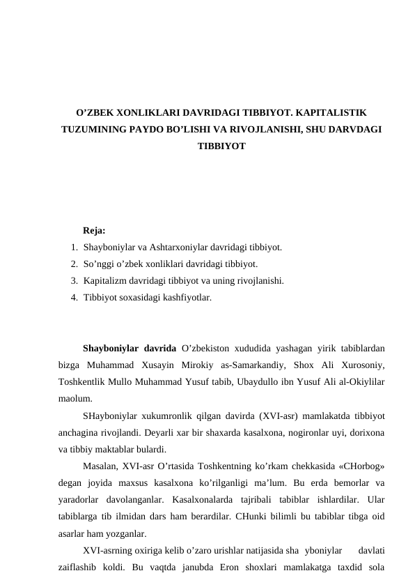O’ZBEK XONLIKLARI DAVRIDAGI TIBBIYOT. KAPITALISTIK
TUZUMINING PAYDO BO’LISHI VA RIVOJLANISHI, SHU DARVDAGI
TIBBIYOT
Reja: 
1. Shayboniylar va Ashtarxoniylar davridagi tibbiyot.
2. So’nggi o’zbek xonliklari davridagi tibbiyot. 
3. Kapitalizm davridagi tibbiyot va uning rivojlanishi.
4. Tibbiyot soxasidagi kashfiyotlar.
Shayboniylar davrida  O’zbekiston xududida yashagan yirik tabiblardan
bizga  Muhammad  Xusayin  Mirokiy  as-Samarkandiy,  Shox  Ali  Xurosoniy,
Toshkentlik Mullo Muhammad Yusuf tabib, Ubaydullo ibn Yusuf Ali al-Okiylilar
maolum.
SHayboniylar xukumronlik qilgan davirda (XVI-asr) mamlakatda tibbiyot
anchagina rivojlandi. Deyarli xar bir shaxarda kasalxona, nogironlar uyi, dorixona
va tibbiy maktablar bulardi.
Masalan, XVI-asr O’rtasida Toshkentning ko’rkam chekkasida «CHorbog»
degan  joyida  maxsus  kasalxona  ko’rilganligi  ma’lum.  Bu  erda  bemorlar  va
yaradorlar  davolanganlar.  Kasalxonalarda  tajribali  tabiblar  ishlardilar.  Ular
tabiblarga tib ilmidan dars ham berardilar. CHunki bilimli bu tabiblar tibga oid
asarlar ham yozganlar.
XVI-asrning oxiriga kelib o’zaro urishlar natijasida sha yboniylar  davlati
zaiflashib  koldi.  Bu  vaqtda  janubda  Eron  shoxlari  mamlakatga  taxdid  sola
