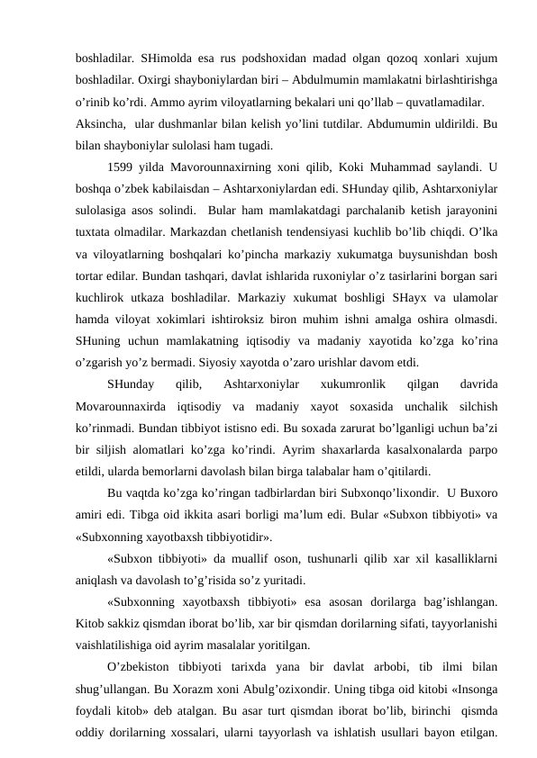 boshladilar. SHimolda esa rus podshoxidan madad olgan qozoq xonlari xujum
boshladilar. Oxirgi shayboniylardan biri – Abdulmumin mamlakatni birlashtirishga
o’rinib ko’rdi. Ammo ayrim viloyatlarning bekalari uni qo’llab – quvatlamadilar.
Aksincha,  ular dushmanlar bilan kelish yo’lini tutdilar. Abdumumin uldirildi. Bu
bilan shayboniylar sulolasi ham tugadi.
1599 yilda Mavorounnaxirning xoni qilib, Koki Muhammad saylandi. U
boshqa o’zbek kabilaisdan – Ashtarxoniylardan edi. SHunday qilib, Ashtarxoniylar
sulolasiga asos solindi.  Bular ham mamlakatdagi parchalanib ketish jarayonini
tuxtata olmadilar. Markazdan chetlanish tendensiyasi kuchlib bo’lib chiqdi. O’lka
va viloyatlarning boshqalari ko’pincha markaziy xukumatga buysunishdan bosh
tortar edilar. Bundan tashqari, davlat ishlarida ruxoniylar o’z tasirlarini borgan sari
kuchlirok  utkaza  boshladilar.  Markaziy  xukumat  boshligi  SHayx  va  ulamolar
hamda viloyat xokimlari ishtiroksiz biron muhim ishni amalga oshira olmasdi.
SHuning  uchun  mamlakatning  iqtisodiy  va  madaniy  xayotida  ko’zga  ko’rina
o’zgarish yo’z bermadi. Siyosiy xayotda o’zaro urishlar davom etdi. 
SHunday  qilib,  Ashtarxoniylar  xukumronlik  qilgan  davrida
Movarounnaxirda  iqtisodiy  va  madaniy  xayot  soxasida  unchalik  silchish
ko’rinmadi. Bundan tibbiyot istisno edi. Bu soxada zarurat bo’lganligi uchun ba’zi
bir siljish alomatlari ko’zga ko’rindi. Ayrim shaxarlarda kasalxonalarda parpo
etildi, ularda bemorlarni davolash bilan birga talabalar ham o’qitilardi. 
Bu vaqtda ko’zga ko’ringan tadbirlardan biri Subxonqo’lixondir.  U Buxoro
amiri edi. Tibga oid ikkita asari borligi ma’lum edi. Bular «Subxon tibbiyoti» va
«Subxonning xayotbaxsh tibbiyotidir».
«Subxon tibbiyoti» da muallif oson, tushunarli qilib xar xil kasalliklarni
aniqlash va davolash to’g’risida so’z yuritadi. 
«Subxonning  xayotbaxsh  tibbiyoti»  esa  asosan  dorilarga  bag’ishlangan.
Kitob sakkiz qismdan iborat bo’lib, xar bir qismdan dorilarning sifati, tayyorlanishi
vaishlatilishiga oid ayrim masalalar yoritilgan. 
O’zbekiston  tibbiyoti  tarixda  yana  bir  davlat  arbobi,  tib  ilmi  bilan
shug’ullangan. Bu Xorazm xoni Abulg’ozixondir. Uning tibga oid kitobi «Insonga
foydali kitob» deb atalgan. Bu asar turt qismdan iborat bo’lib, birinchi  qismda
oddiy dorilarning xossalari, ularni tayyorlash va ishlatish usullari bayon etilgan.
