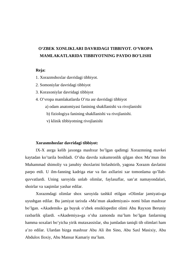 O‘ZBEK XONLIKLARI DAVRIDAGI TIBBIYOT. O‘VROPA
MAMLAKATLARIDA TIBBIYOTNING PAYDO BO’LISHI
Reja: 
          1. Xorazmshoxlar davridagi tibbiyot. 
          2. Somoniylar davridagi tibbiyot 
          3. Koraxoniylar davridagi tibbiyot 
          4. O’vropa mamlakatlarda O’rta asr davridagi tibbiyot
                   a) odam anatomiyasi fanining shakllanishi va rivojlanishi 
b) fiziologiya fanining shakllanishi va rivojlanishi. 
v) klinik tibbiyotning rivojlanishi
Xorasmshoxlar davridagi tibbiyot: 
IX-X asrga kelib jaxonga mashxur bo’lgan qadimgi Xorazmning mavkei
kaytadan ko’tarila boshladi. O’sha davrda xukumronlik qilgan shox Ma’mun ibn
Muhammad shimoliy va janubiy shoxlarini birlashtirib, yagona Xorazm davlatini
parpo etdi. U ilm-fanning kadriga etar va fan axllarini xar tomonlama qo’llab-
quvvatlardi.  Uning  saroyida  unlab  olimlar,  faylasuflar,  san’at  namayondalari,
shoirlar va xaqimlar yashar edilar. 
Xorazmdagi  olimlar  shox  saroyida  tashkil  etilgan  «Olimlar  jamiyati»ga
uyushgan edilar. Bu jamiyat tarixda «Ma’mun akademiyasi» nomi bilan mashxur
bo’lgan. «Akademik» ga buyuk o’zbek ensiklopedist olimi Abu Rayxon Beruniy
raxbarlik  qilardi.  «Akademiya»ga  o’sha  zamonda  ma’lum  bo’lgan  fanlarning
hamma soxalari bo’yicha yirik mutaxassislar, shu jumladan taniqli tib olimlari ham
a’zo edilar. Ulardan bizga mashxur Abu Ali ibn Sino, Abu Saxl Masixiy, Abu
Abdulox Iloxiy, Abu Mansur Kamariy ma’lum. 
