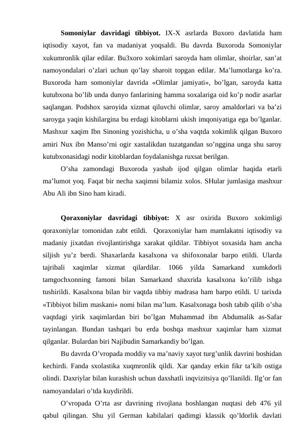 Somoniylar  davridagi  tibbiyot.  IX-X asrlarda  Buxoro  davlatida  ham
iqtisodiy xayot,  fan va madaniyat  yoqsaldi.  Bu  davrda  Buxoroda  Somoniylar
xukumronlik qilar edilar. Bu3xoro xokimlari saroyda ham olimlar, shoirlar, san’at
namoyondalari o’zlari uchun qo’lay sharoit topgan edilar. Ma’lumotlarga ko’ra.
Buxoroda ham  somoniylar  davrida «Olimlar  jamiyati», bo’lgan, saroyda katta
kutubxona bo’lib unda dunyo fanlarining hamma soxalariga oid ko’p nodir asarlar
saqlangan. Podshox saroyida xizmat qiluvchi olimlar, saroy amaldorlari va ba’zi
saroyga yaqin kishilargina bu erdagi kitoblarni ukish imqoniyatiga ega bo’lganlar.
Mashxur xaqim Ibn Sinoning yozishicha, u o’sha vaqtda xokimlik qilgan Buxoro
amiri Nux ibn Manso’rni ogir xastalikdan tuzatgandan so’nggina unga shu saroy
kutubxonasidagi nodir kitoblardan foydalanishga ruxsat berilgan. 
O’sha  zamondagi  Buxoroda  yashab  ijod  qilgan  olimlar  haqida  etarli
ma’lumot yoq. Faqat bir necha xaqimni bilamiz xolos. SHular jumlasiga mashxur
Abu Ali ibn Sino ham kiradi. 
Qoraxoniylar  davridagi  tibbiyot:  X asr  oxirida  Buxoro  xokimligi
qoraxoniylar tomonidan zabt etildi.  Qoraxoniylar ham mamlakatni iqtisodiy va
madaniy jixatdan rivojlantirishga xarakat qildilar. Tibbiyot soxasida ham ancha
siljish  yu’z  berdi. Shaxarlarda  kasalxona  va  shifoxonalar  barpo  etildi. Ularda
tajribali  xaqimlar  xizmat  qilardilar.  1066  yilda  Samarkand  xumkdorli
tamgochxonning  famoni  bilan  Samarkand  shaxrida  kasalxona  ko’rilib  ishga
tushirildi. Kasalxona bilan bir vaqtda tibbiy madrasa ham barpo etildi. U tarixda
«Tibbiyot bilim maskani» nomi bilan ma’lum. Kasalxonaga bosh tabib qilib o’sha
vaqtdagi  yirik  xaqimlardan  biri  bo’lgan  Muhammad  ibn  Abdumalik  as-Safar
tayinlangan.  Bundan  tashqari  bu  erda  boshqa  mashxur  xaqimlar  ham  xizmat
qilganlar. Bulardan biri Najibudin Samarkandiy bo’lgan. 
Bu davrda O’vropada moddiy va ma’naviy xayot turg’unlik davrini boshidan
kechirdi. Fanda sxolastika xuqmronlik qildi. Xar qanday erkin fikr ta’kib ostiga
olindi. Daxriylar bilan kurashish uchun daxshatli inqvizitsiya qo’llanildi. Ilg’or fan
namoyandalari o’tda kuydirildi. 
O’vropada O’rta asr davrining rivojlana boshlangan nuqtasi deb 476 yil
qabul  qilingan.  Shu  yil  German  kabilalari  qadimgi  klassik  qo’ldorlik  davlati
