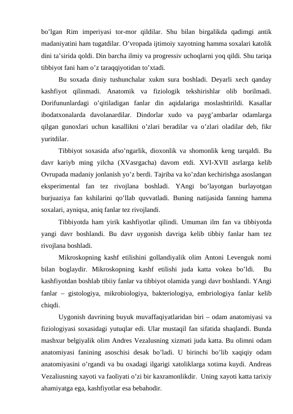 bo’lgan  Rim  imperiyasi  tor-mor  qildilar.  Shu  bilan  birgalikda  qadimgi  antik
madaniyatini ham tugatdilar. O’vropada ijtimoiy xayotning hamma soxalari katolik
dini ta’sirida qoldi. Din barcha ilmiy va progressiv uchoqlarni yoq qildi. Shu tariqa
tibbiyot fani ham o’z taraqqiyotidan to’xtadi. 
Bu soxada diniy tushunchalar xukm sura boshladi. Deyarli xech qanday
kashfiyot  qilinmadi.  Anatomik  va  fiziologik  tekshirishlar  olib  borilmadi.
Dorifununlardagi  o’qitiladigan  fanlar  din  aqidalariga  moslashtirildi.  Kasallar
ibodatxonalarda  davolanardilar.  Dindorlar  xudo  va  payg’ambarlar  odamlarga
qilgan gunoxlari uchun kasallikni o’zlari beradilar va o’zlari oladilar deb, fikr
yuritdilar. 
Tibbiyot soxasida afso’ngarlik, dioxonlik va shomonlik keng tarqaldi. Bu
davr  kariyb  ming  yilcha  (XVasrgacha)  davom  etdi.  XVI-XVII asrlarga  kelib
Ovrupada madaniy jonlanish yo’z berdi. Tajriba va ko’zdan kechirishga asoslangan
eksperimental  fan  tez  rivojlana  boshladi.  YAngi  bo’layotgan  burlayotgan
burjuaziya fan kshilarini qo’llab quvvatladi. Buning natijasida fanning hamma
soxalari, ayniqsa, aniq fanlar tez rivojlandi. 
Tibbiyotda ham yirik kashfiyotlar qilindi. Umuman ilm fan va tibbiyotda
yangi  davr  boshlandi.  Bu  davr  uygonish  davriga  kelib  tibbiy  fanlar  ham  tez
rivojlana boshladi. 
Mikroskopning kashf etilishini gollandiyalik olim Antoni Levenguk nomi
bilan  boglaydir.  Mikroskopning  kashf  etilishi  juda  katta  vokea  bo’ldi.   Bu
kashfiyotdan boshlab tibiiy fanlar va tibbiyot olamida yangi davr boshlandi. YAngi
fanlar  – gistologiya,  mikrobiologiya, bakteriologiya,  embriologiya fanlar  kelib
chiqdi. 
Uygonish davrining buyuk muvaffaqiyatlaridan biri – odam anatomiyasi va
fiziologiyasi soxasidagi yutuqlar edi. Ular mustaqil fan sifatida shaqlandi. Bunda
mashxur belgiyalik olim Andres Vezalusning xizmati juda katta. Bu olimni odam
anatomiyasi  fanining asoschisi  desak  bo’ladi. U birinchi bo’lib xaqiqiy odam
anatomiyasini o’rgandi va bu oxadagi ilgarigi xatoliklarga xotima kuydi. Andreas
Vezaliusning xayoti va faoliyati o’zi bir kaxramonlikdir.  Uning xayoti katta tarixiy
ahamiyatga ega, kashfiyotlar esa bebahodir. 
