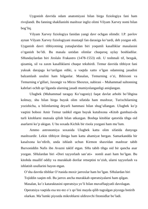 Uygonish  davrida  odam  anatomiyasi  bilan  birga  fiziologiya  fani  ham
rivojlandi. Bu fanning shakllanishi mashxur ingliz olimi Vilyam Xarvey nomi bilan
bog’liq. 
Vilyam Xarvey fiziologiya fanidan yangi davr ochgan olimdir. I.P. pavlov
aynan Vilyam Xarvey fiziologiyani mustaqil fan darasiga ko’tardi, deb yozgan edi.
Uyganish  davri  tibbiyotning  yutuqlaridan  biri  yoqumli  kasalliklar  masalasini
o’rganish  bo’ldi.  Bu  masala  ustidan  olimlar  chuquroq  uylay  boshladilar.
SHundaylardan biri Jirolalo Frakastro (1478-1553) edi. U toshmali tif, bezgak,
qizamiq, sil va zaxm kasalliklarni chuqur tekshirdi. Temur davrida tibbiyot fani
yuksak  darajaga  ko’tarilgan  ediki,  u  vaqtda  xatto  o’lgan  odamning  jasadini
balzamlash  usulini  ham  bilganlar.  Masalan,  Temurning  o’zi,  Bibixoni  va
Temurning o’gillari, Jaxongir va Mirzo Shoxrux, nabirasi – Muhammad sultonning
kabrlari ochib qo’ilganda ularning jasadi mumiyolanganligi aniqlangan. 
Ulugbek (Muhammad taragay Ko’ragoniy) faqat davlat arbobi bo’libgina
kolmay,  shu  bilan  birga  buyuk  olim  sifatida  ham  mushxur,  Turixchilarning
yozishicha, u bilimlarning deyarli hammasi bilan shug’ullangan. Ulugbek ko’p
vaqtini bobosi Amir Temur tashkil etgan buyuk kutubxona «Kitob gumbazi»da
turli kitoblarni mutoala qilish bilan utkazgan. Boshqa kitoblar qatorida tibga oid
asarlarni ko’p ukigan. U bu soxada Kichik bir risola yozgani ham mu’lum. 
Ammo  astronomiya  soxasida  Ulugbek  katta  olim  sifatida  dunyoga
mashxurdir. Lekin tibbiyot ilmiga ham katta ahamiyat bergan. Samarkandda bir
kasalxona  ko’rdirib,  unda  ishlash  uchun  Kirmon  shaxridan  mashxur  tabib
Burxoniddin Nafis ibn Avazni taklif etgan. SHu tabib tibga oid bir qancha asar
yozgan. SHulardan biri «Dori tayyorlash san’ati»  nomli asari ham bo’lgan. Bu
kitobda muallif oddiy va murakkab dorilar retseptini to’zish, ularni tayyorlash va
ishlatish usullarini bayon etgan. 
O’sha davrda tibiblar O’rtasida moxir jarroxlar ham bo’lgan. SHulardan biri 
Tojiddin xaqim edi. Bu jarrox ancha murakkab operatsiyalarni ham qilgan. 
Masalan, ko’z kataraktasini operatsiya yo’li bilan muvaffaqiyatli davolagan. 
Operatsiya vaqtida esa tez-tez o’z qo’lini mayda qilib tugralgan piyozga botirib 
olarkan. Ma’lumki piyozda mikroblarni uldiruvchi fitonsidlar bo’ladi. 
