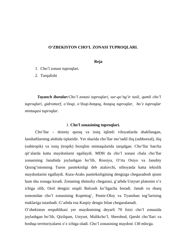 O‘ZBEKISTON CHO‘L ZONASI TUPROQLARI.
Reja
1. Cho’l zonasi tuproqlari. 
2. Tarqalishi
Tayanch iboralar:Cho’l zonasi tuproqlari, sur-qo’ng’ir tusli, qumli cho’l
tuproqlari, gidromorf, o’tloqi, o’tloqi-botqoq, botqoq tuproqlar,  bo’z tuproqlar
mintaqasi tuproqlar.
1. Cho’l zonasining tuproqlari.
Cho’llar  –  doimiy  quruq  va  issiq  iqlimli  viloyatlarda  shakllangan,
lanshaftlarning alohida tiplaridir. Yer sharida cho’llar mo’tadil iliq (subboreal), iliq
(subtropik) va issiq (tropik) bioiqlim mintaqalarida tarqalgan. Cho’llar barcha
qit’alarda  katta  maydonlarni  egallaydi.  MDH  da  cho’l  zonasi  chala  cho’llar
zonasining  Janubida  joylashgan  bo’lib,  Rossiya,  O’rta  Osiyo  va  Janubiy
Qozog’istonning  Turon  pasttekisligi  deb  ataluvchi,  nihoyatda  katta  tekislik
maydonlarini egallaydi. Kura-Araks pasttekisligining dengizga chegaradosh qismi
ham shu zonaga kiradi. Zonaning shimoliy chegarasi, g’arbda Ustyurt platosini o’z
ichiga  olib,  Orol  dengizi  orqali  Balxash  ko’ligacha  boradi.  Janub  va  sharq
tomonidan  cho’l  zonasining  Kopettog’,  Pomir-Oloy  va  Tyanshan  tog’larining
etaklariga tutashadi. G’arbda esa Kaspiy dengiz bilan chegaralanadi.
O’zbekiston  respublikasi  yer  maydonining  deyarli  70  foizi  cho’l  zonasida
joylashgan bo’lib, Qizilqum, Ustyurt, Malikcho’l, Sherobod, Qarshi cho’llari va
boshqa territoriyalarni o’z ichiga oladi. Cho’l zonasining maydoni 130 mln/ga. 
