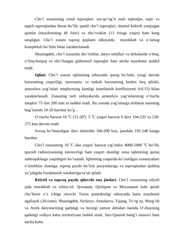 Cho’l  zonasining  zonal  tuproqlari:  sur-qo’ng’ir  tusli  tuproqlar,  taqir  va
taqirli tuproqlardan iborat bo’lib, qumli cho’l tuproqlari, shamol keltirib yotqizgan
qumlar  (maydonining  40  foizi)  va  sho’rxoklar  (13  foizga  yaqin)  ham  keng
tarqalgan.  Cho’l  zonasi  tuproq  qoplami  nihoyatda   murakkab  va  o’zining
kompleksli bo’lishi bilan xarakterlanadi.
Shuningdek, cho’l zonasida sho’rtoblar, daryo sohillari va deltalarida o’tloq,
o’tloq-botqoq va sho’rlangan gidromorf tuproqlar ham ancha maydonni tashkil
etadi.
Iqlimi.  Cho’l  zonasi  iqlimining nihoyatda  quruq bo’lishi,  yozgi  davrda
haroratning  yuqoriligi,  mavsumiy  va  sutkali  haroratning  keskin  farq  qilishi,
atmosfera yog’inlari miqdorining kamligi (namlanish koeffisiyenti 0-0,15) bilan
xarakterlanadi.  Zonaning  turli  nohiyalarida  atmosfera  yog’inlarining  o’rtacha
miqdori 75 dan 200 mm ni tashkil etadi. Bu zonada yog’inlarga nisbatan namning
bug’lanishi 10-20 barobar ko’p .
O’rtacha harorat 18 0C (15-200). 5 0C yuqori harorat li davr 194-235 va 230-
275 kun davom etadi.
Sovuq bo’lmaydigan davr shimolda 160-200 kun, janubda 195-248 kunga
barobar.
Cho’l zonasining 10 0C dan yuqori harorat yig’indisi 4000-5000 0C bo’lib,
quyosh radiasiyasining intensivligi ham yuqori ekanligi zona iqlimining quruq
subtropiklarga yaqinligini ko’rsatadi. Iqlimning yuqorida ko’rsatilgan xususiyatlari
o’simliklar olamiga, tuproq paydo bo’lish jarayonlariga va tuproqlardan qishloq
xo’jaligida foydalanish xarakteriga ta’sir qiladi.
Relyefi va tuproq paydo qiluvchi ona jinslari. Cho’l zonasining relyefi
juda  murakkab  va  xilma-xil.  Qoraqum,  Qizilqum  va  Muyunqum  kabi  qumli
cho’llarni  o’z  ichiga  oluvchi  Turon  pasttekisligi  nihoyatda  katta  maydonni
egallaydi (20-rasm). Shuningdek, Sirdaryo, Amudaryo, Tajang, To’rg’ay, Murg’ob
va Atrek daryolarining qadimgi va hozirgi zamon deltalari hamda O’zboyning
qadimgi vodiysi katta territoriyani tashkil etadi. Sari-Qamish botig’i massivi ham
ancha katta.
